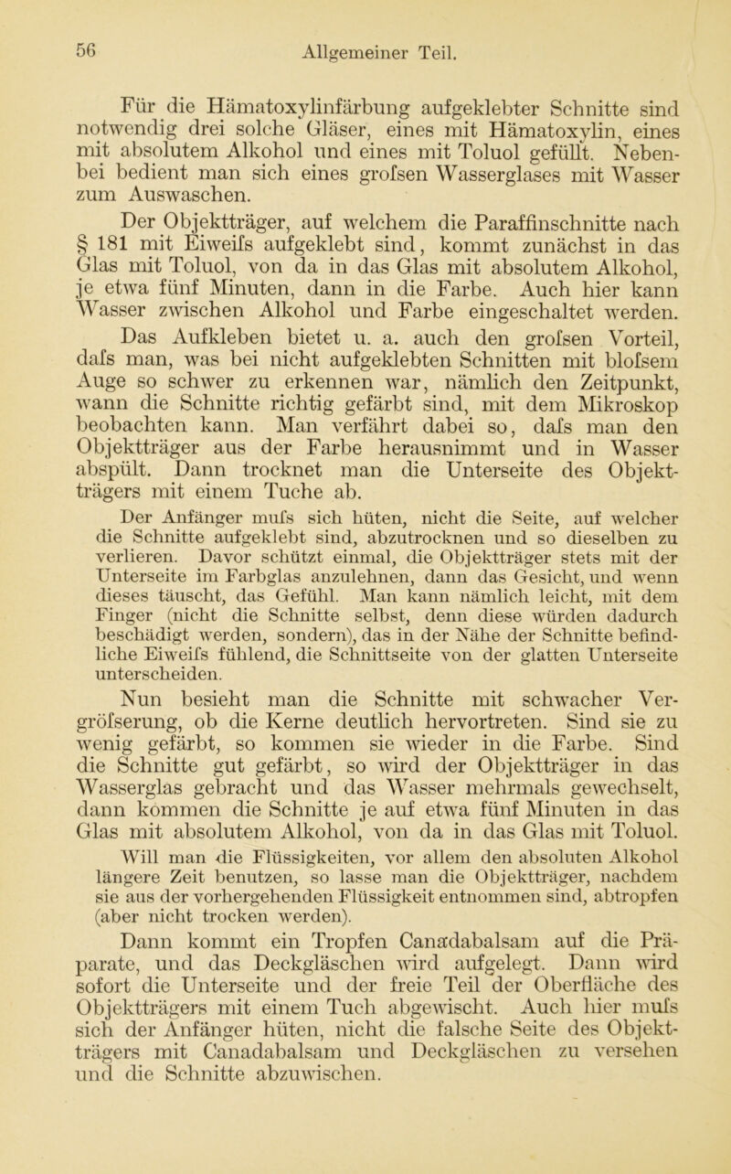 Für die Hämatoxylinfärbung aufgeklebter Schnitte sind notwendig drei solche Gläser, eines mit Hämatoxylin, eines mit absolutem Alkohol und eines mit Toluol gefüllt. Neben- bei bedient man sich eines grofsen Wasserglases mit Wasser zum Auswaschen. Der Objektträger, auf welchem die Paraffinschnitte nach §181 mit Eiweifs aufgeklebt sind, kommt zunächst in das Glas mit Toluol, von da in das Glas mit absolutem Alkohol, je etwa fünf Minuten, dann in die Farbe. Auch hier kann Wasser zwischen Alkohol und Farbe eingeschaltet werden. Das Aufkleben bietet u. a. auch den grofsen Vorteil, dafs man, was bei nicht aufgeklebten Schnitten mit blofsem Auge so schwer zu erkennen war, nämlich den Zeitpunkt, wann die Schnitte richtig gefärbt sind, mit dem Mikroskop beobachten kann. Man verfährt dabei so, dafs man den Objektträger aus der Farbe herausnimmt und in Wasser abspült. Dann trocknet man die Unterseite des Objekt- trägers mit einem Tuche ab. Der Anfänger mufs sich hüten, nicht die Seite, auf welcher die Schnitte aufgeklebt sind, abzutrocknen und so dieselben zu verlieren. Davor schützt einmal, die Objektträger stets mit der Unterseite im Farbglas anzulehnen, dann das Gesicht, und wenn dieses täuscht, das Gefühl. Man kann nämlich leicht, mit dem Finger (nicht die Schnitte selbst, denn diese würden dadurch beschädigt werden, sondern), das in der Nähe der Schnitte befind- liche Eiweifs fühlend, die Schnittseite von der glatten Unterseite unterscheiden. Nun besieht man die Schnitte mit schwacher Ver- gröfserung, ob die Kerne deutlich hervortreten. Sind sie zu wenig gefärbt, so kommen sie wieder in die Farbe. Sind die Schnitte gut gefärbt, so wird der Objektträger in das Wasserglas gebracht und das Wasser mehrmals gewechselt, dann kommen die Schnitte je auf etwa fünf Minuten in das Glas mit absolutem Alkohol, von da in das Glas mit Toluol. Will man die Flüssigkeiten, vor allem den absoluten Alkohol längere Zeit benutzen, so lasse man die Objektträger, nachdem sie aus der vorhergehenden Flüssigkeit entnommen sind, abtropfen (aber nicht trocken werden). Dann kommt ein Tropfen Canadabalsam auf die Prä- parate, und das Deckgläschen wird aufgelegt. Dann wird sofort die Unterseite und der freie Teil der Oberfläche des Objektträgers mit einem Tuch abgewischt. Auch hier mufs sich der Anfänger hüten, nicht die falsche Seite des Objekt- trägers mit Canadabalsam und Deckgläschen zu versehen und die Schnitte abzuwischen.