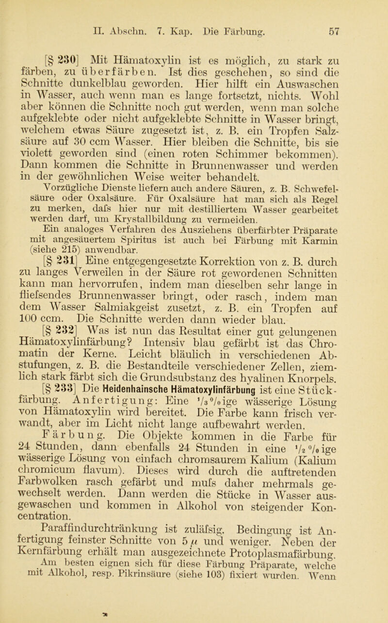 [§ 230] Mit Hämatoxylin ist es möglich, zu stark zu färben, zu üb er färben. Ist dies geschehen, so sind die Schnitte dunkelblau geworden. Hier hilft ein Auswaschen in Wasser, auch wenn man es lange fortsetzt, nichts. Wohl aber können die Schnitte noch gut werden, wenn man solche auf geklebte oder nicht aufgeklebte Schnitte in Wasser bringt, welchem etwas Säure zugesetzt ist, z. B. ein Tropfen Salz- säure auf 30 ccm Wasser. Hier bleiben die Schnitte, bis sie violett geworden sind (einen roten Schimmer bekommen). Dann kommen die Schnitte in Brunnenwasser und werden in der gewöhnlichen Weise weiter behandelt. Vorzügliche Dienste liefern auch andere Säuren, z. B. Schwefel- säure oder Oxalsäure. Für Oxalsäure hat man sich als Regel zu merken, dafs hier nur mit destilliertem Wasser gearbeitet werden darf, um Krystallbildung zu vermeiden. Ein analoges Verfahren des Ausziehens überfärbter Präparate mit angesäuertem Spiritus ist auch bei Färbung mit Karmin (siehe 215) anwendbar. [§ 231] Eine entgegengesetzte Korrektion von z. B. durch zu langes Verweilen in der Säure rot gewordenen Schnitten kann man hervorrufen, indem man dieselben sehr lange in fhefsendes Brunnenwasser bringt, oder rasch, indem man dem Wasser Salmiakgeist zusetzt, z. B. ein Tropfen auf 100 ccm. Die Schnitte werden dann wieder blau. [§ 232] Was ist nun das Resultat einer gut gelungenen Hämatoxylinfärbung ? Intensiv blau gefärbt ist das Chro- matin der Kerne. Leicht bläulich in verschiedenen Ab- stufungen, z. B. die Bestandteile verschiedener Zehen, ziem- lich stark färbt sich die Grundsubstanz des hyalinen Knorpels. [§ 233] Die Heidenhainsche Hämatoxylinfärbung ist eine Stück- färbung. Anfertigung: Eine ’M/oige wässerige Lösung von Hämatoxylin wird bereitet. Die Farbe kann frisch ver- wandt, aber im Licht nicht lange auf bewahrt werden. Färbung. Die Objekte kommen in die Farbe für 24 Stunden, dann ebenfalls 24 Stunden in eine */*°/oige wässerige Lösung von einfach chromsaurem Kalium (Kalium chromicum flavum). Dieses wird durch die auftretenden Farbwölken rasch gefärbt und mufs daher mehrmals ge- wechselt werden. Dann werden die Stücke in Wasser aus- gewaschen und kommen in Alkohol von steigender Kon- centration. . Paraffindurchtränkung ist zuläfsig. Bedingung ist An- fertigung feinster Schnitte von 5 /u und weniger. Neben der Kernfärbung erhält man ausgezeichnete Protoplasmafärbung. Am besten eignen sich für diese Färbung Präparate, welche mit Alkohol, resp. Pikrinsäure (siehe 103) fixiert wurden. Wenn