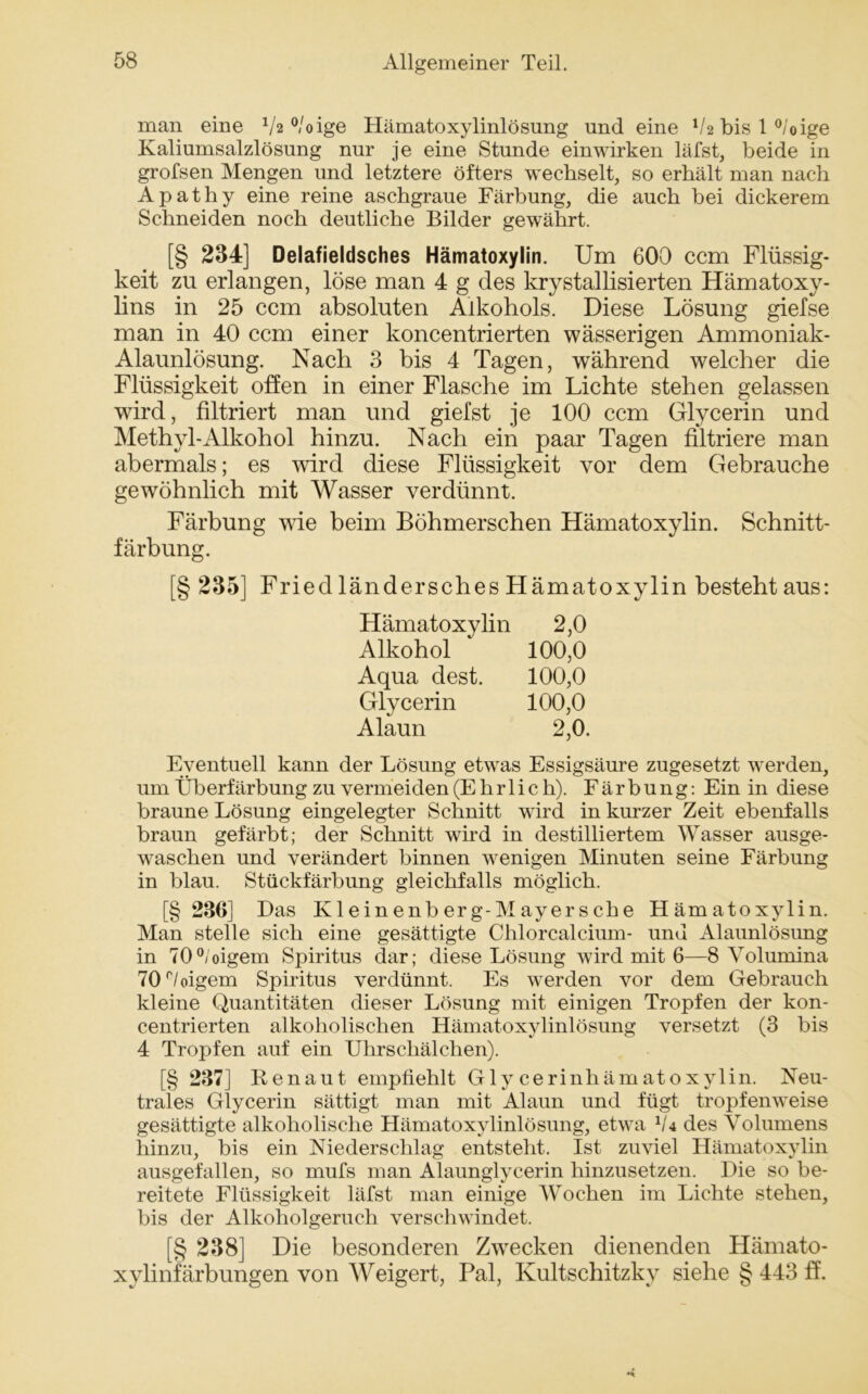 man eine Va °/oige Hämatoxylinlösung und eine Va bis 1 °/oige Kaliumsalzlösung nur je eine Stunde ein wirken läfst, beide in grofsen Mengen und letztere öfters wechselt, so erhält man nach Apathy eine reine aschgraue Färbung, die auch bei dickerem Schneiden noch deutliche Bilder gewährt. [§ 234] Delafieldsches Hämatoxylin. Um 600 ccm Flüssig- keit zu erlangen, löse man 4 g des krystallisierten Hämatoxy- lins in 25 ccm absoluten Alkohols. Diese Lösung giefse man in 40 ccm einer koncentrierten wässerigen Ammoniak- Alaunlösung. Nach 3 bis 4 Tagen, während welcher die Flüssigkeit offen in einer Flasche im Lichte stehen gelassen wird, filtriert man und giefst je 100 ccm Glycerin und Methyl-Alkohol hinzu. Nach ein paar Tagen filtriere man abermals; es wird diese Flüssigkeit vor dem Gebrauche gewöhnlich mit Wasser verdünnt. Färbung wie beim Böhmerschen Hämatoxylin. Schnitt- färbung. [§ 235] Fried ländersches Hämatoxylin besteht aus: Hämatoxylin 2,0 Alkohol 100,0 Aqua dest. 100,0 Glycerin 100,0 Alaun 2,0. Eventuell kann der Lösung etwas Essigsäure zugesetzt werden, um Überfärbung zu vermeiden (Ehrlich). Färbung: Ein in diese braune Lösung eingelegter Schnitt wird in kurzer Zeit ebenfalls braun gefärbt; der Schnitt wird in destilliertem Wasser ausge- waschen und verändert binnen wenigen Minuten seine Färbung in blau. Stückfärbung gleichfalls möglich. [§ 236] Das Kleinenberg-Mayersche Hämatoxylin. Man stelle sich eine gesättigte Chlorcalcium- und Alaunlösung in 70°/oigem Spiritus dar; diese Lösung wird mit 6—8 Volumina 70 böigem Spiritus verdünnt. Es werden vor dem Gebrauch kleine Quantitäten dieser Lösung mit einigen Tropfen der kon- centrierten alkoholischen Hämatoxylinlösung versetzt (3 bis 4 Tropfen auf ein Uhrschälchen). [§ 237] ßenaut empfiehlt Gly cerinhämatoxylin. Neu- trales Glycerin sättigt man mit Alaun und fügt tropfenweise gesättigte alkoholische Hämatoxylinlösung, etwa V4 des Volumens hinzu, bis ein Niederschlag entsteht. Ist zuviel Hämatoxylin ausgefallen, so mufs man Alaunglycerin hinzusetzen. Die so be- reitete Flüssigkeit läfst man einige Wochen im Lichte stehen, bis der Alkoholgeruch verschwindet. [§ 238] Die besonderen Zwecken dienenden Hämato- xylinfärbungen von Weigert, Pal, Kultschitzky siehe § 443 ff.