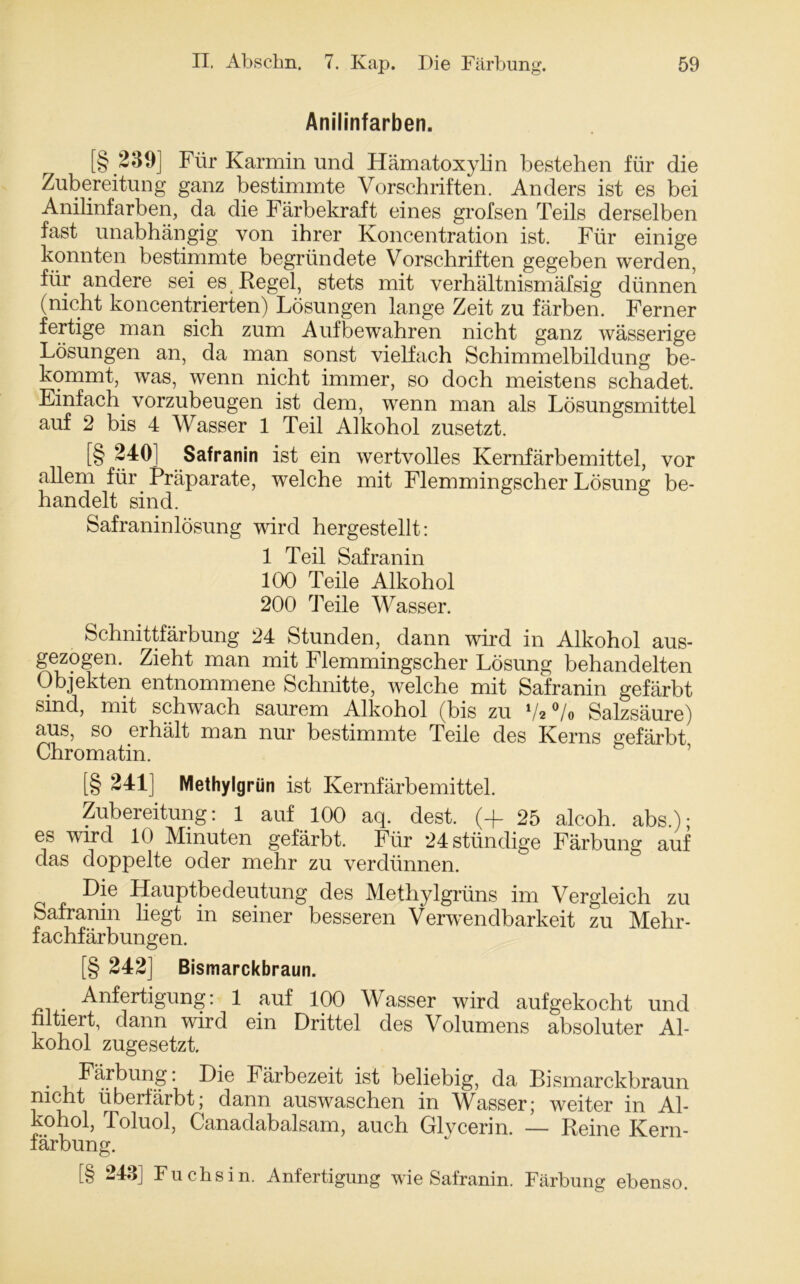 Anilinfarben. [§ 239] Für Karmin und Hämatoxylin bestehen für die Zubereitung ganz bestimmte Vorschriften. Anders ist es bei Anilinfarben, da die Färbekraft eines grofsen Teils derselben fast unabhängig von ihrer Koncentration ist. Für einige konnten bestimmte begründete Vorschriften gegeben werden, für andere sei es (Regel, stets mit verhältnismäfsig dünnen (nicht koncentrierten) Lösungen lange Zeit zu färben. Ferner fertige man sich zum Aufbewahren nicht ganz wässerige Lösungen an, da man sonst vielfach Schimmelbildung be- kommt, was, wenn nicht immer, so doch meistens schadet. Einfach vorzubeugen ist dem, wenn man als Lösungsmittel auf 2 bis 4 Wasser 1 Teil Alkohol zusetzt. [§ 240] Safranin ist ein wertvolles Kernfärbemittel, vor allem für Präparate, welche mit Flemmingscher Lösung be- handelt sind. Safraninlösung wird hergestellt: 1 Teil Safranin 100 Teile Alkohol 200 Teile Wasser. Schnittfärbung 24 Stunden, dann wird in Alkohol aus- gezogen. Zieht man mit Flemmingscher Lösung behandelten Objekten entnommene Schnitte, welche mit Safranin gefärbt sind, mit schwach saurem Alkohol (bis zu V2 °/o Salzsäure) aus, so erhält man nur bestimmte Teile des Kerns gefärbt Chromatin. [§ 241] Methylgrün ist Kernfärbemittel. Zubereitung: 1 auf 100 aq. dest. (4. 25 alcoh. abs.); es wird 10 Minuten gefärbt. Für 24 ständige Färbung auf das doppelte oder mehr zu verdünnen. Die Hauptbedeutung des Methylgrüns im Vergleich zu Safranin liegt in seiner besseren Verwendbarkeit zu Mehr- fachfärbungen. [§ 242] Bismarckbraun. _ Anfertigung: 1 auf 100 Wasser wird aufgekocht und nltiert, dann wird ein Drittel des Volumens absoluter Al- kohol zugesetzt. • i Färbung: Färbezeit ist beliebig, da Bismarckbraun nicht überfärbt; dann auswaschen in Wasser; weiter in Al- kohol, Toluol, Ganadabalsam, auch Glycerin. — Reine Kern- färbung. [§ 243] Fuchsin. Anfertigung wie Safranin. Färbung ebenso.