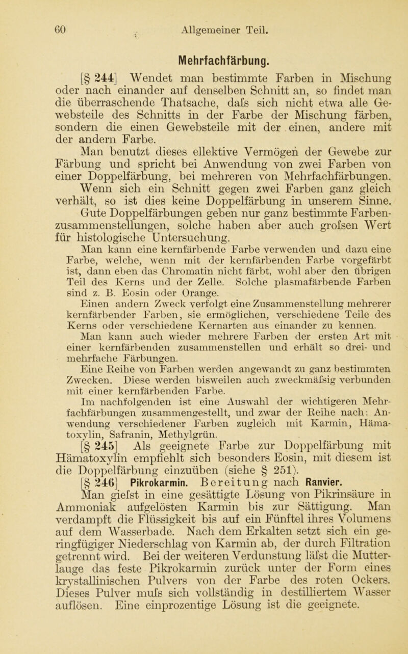 Mehrfachfärbung. [§ 244] Wendet man bestimmte Farben in Mischung oder nach einander auf denselben Schnitt an, so findet man die überraschende Thatsache, dafs sich nicht etwa alle Ge- websteile des Schnitts in der Farbe der Mischung färben, sondern die einen Gewebsteile mit der einen, andere mit der andern Farbe. Man benutzt dieses ellektive Vermögen der Gewebe zur Färbung und spricht bei Anwendung von zwei Farben von einer Doppelfärbung, bei mehreren von Mehrfachfärbungen. Wenn sich ein Schnitt gegen zwei Farben ganz gleich verhält, so ist dies keine Doppelfärbung in unserem Sinne. Gute Doppelfärbungen geben nur ganz bestimmte Farben- zusammenstellungen, solche haben aber auch grofsen Wert für histologische Untersuchung. Man kann eine kernfärbende Farbe verwenden und dazu eine Farbe, welche, wenn mit der kernfärbenden Farbe vorgefärbt ist, dann eben das Chromatin nicht färbt, wohl aber den übrigen Teil des Kerns und der Zelle. Solche plasmafärbende Farben sind z. B. Eosin oder Orange. Einen andern Zweck verfolgt eine Zusammenstellung mehrerer kernfärbender Farben, sie ermöglichen, verschiedene Teile des Kerns oder verschiedene Kernarten aus einander zu kennen. Man kann auch wieder mehrere Farben der ersten Art mit einer kernfärbenden zusammenstellen und erhält so drei- und mehrfache Färbungen. Eine Reihe von Farben werden angewandt zu ganz bestimmten Zwecken. Diese werden bisweilen auch zweckmäfsig verbunden mit einer kernfärbenden Farbe. Im nachfolgenden ist eine Auswahl der wichtigeren Mehr- fachfärbungen zusammengestellt, und zwar der Reihe nach: An- wendung verschiedener Farben zugleich mit Karmin, Häma- toxylin, Safranin, Methylgrün. [§ 245] Als geeignete Farbe zur Doppelfärbung mit Hämatoxylin empfiehlt sich besonders Eosin, mit diesem ist die Doppelfärbung einzuüben (siehe § 251). [§ 246] Pikrokarmin. Bereitung nach Ranvier. Man giefst in eine gesättigte Lösung von Pikrinsäure in Ammoniak aufgelösten Karmin bis zur Sättigung. Man verdampft die Flüssigkeit bis auf ein Fünftel ihres Volumens auf dem Wasserbade. Nach dem Erkalten setzt sich ein ge- ringfügiger Niederschlag von Karmin ab, der durch Filtration getrennt wird. Bei der weiteren Verdunstung läfst die Mutter- lauge das feste Pikrokarmin zurück unter der Form eines krystallinischen Pulvers von der Farbe des roten Ockers. Dieses Pulver mufs sich vollständig in destilliertem Wasser auflösen. Eine einprozentige Lösung ist die geeignete.