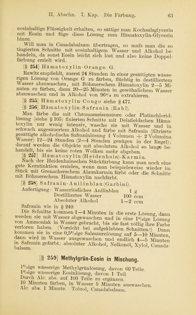 eosinhaltige Flüssigkeit erhalten, so sättige man Kochsalzglycerin mit Eosin und füge diese Lösung zum Hämatoxylin-Glycerin hinzu. Will man in Canadabalsam übertragen, so mufs man die so tingierten Schnitte mit eosinhaltigem Wasser und Alkohol be- handeln, da sonst Eosin leicht sich löst und also keine Doppel- färbung erzielt wird. [§ 254] Hämatoxylin-Orange. G. Rawitz empfiehlt, zuerst 24 Stunden in einer gesättigten wässe- rigen Lösung \ on Orange G zu färben, flüchtig in destilliertem Wasser abzuwaschen, mit Böhmerschem Hämatoxylin 2—5 Mi- nuten zu färben, dann 20—25 Minuten in gewöhnlichem Wasser abzuwaschen und in Alkohol von 96°/o zu extrahieren. [§ 255] Hämatoxylin-Congo siehe §477. [§ 256] Hämatoxylin-Safranin (Rabl). Man färbe die mit Chromameisensäure oder Platinchlorid- lösung (siehe § 105) fixierten Schnitte mit Delafieldschen Häma- toxylin nur wenig intensiv, wasche sie mit Wasser und in schwach angesäuertem Alkohol und färbe mit Safranin (filtrierte gesättigte alkoholische Safraninlösung 1 Volumen 4- 2 Volumina Wasser) 12 24 Stunden (2—4 Stunden genügen in der Re^el) • darauf werden die Objekte mit absolutem Alkohol so lange5 be- handelt, bis sie keine roten Wolken mehr abgeben. [§ 257] Hämatoxylin (Heidenhain)-Karmin. Nach der Heidenhainschen Stückfärbung kann man noch eine gute Iverntinktion erzielen, wenn man beispielsweise wieder im Stück mit Grenacherschem Alaunkarmin färbt oder die Schnitte mit Böhmerschem Hämatoxylin nachfärbt. [§ 258] Safranin-Anil inblau (Garb in i). Anfertigung: Wasserlösliches Anilinblau 1 g Destilliertes Wasser 100 ccm Absoluter Alkohol 1—2 ccm Safranin wie in § 240. Die Schnitte kommen 1—4 Minuten in die erste Lösung dann werden sie mit Wasser abgewaschen und in eine l°/0ige Lösum>- von Ammoniak m Wasser gebracht, bis sie fast völlig ihre Farbe verloren haben. (Vorsicht bei aufgeklebten Schnitten!) Dann kommen sie m eine 0,5°/oige Salzsäurelösung auf 5—10 Minuten dann wird m Wasser ausgewaschen und endlich 4—5 Minuten m Saframn gefärbt; absoluter Alkohol, Nelkenöl, Xylol, Canada- OS/1SRIH. .§ 259] Methylgrün-Eosin in Mischung. P/oige wässerige Methylgrünlösung, davon 60 Teile. 1 /oige wässerige Eosinlösung, davon 1 Teil. Durch Ale. abs. auf 100 Teile zu ergänzen 10 Minuten färben, in Wasser 5 Minuten auswaschen. Ale. abs. 1 Minute. Toluol, Canadabalsam.