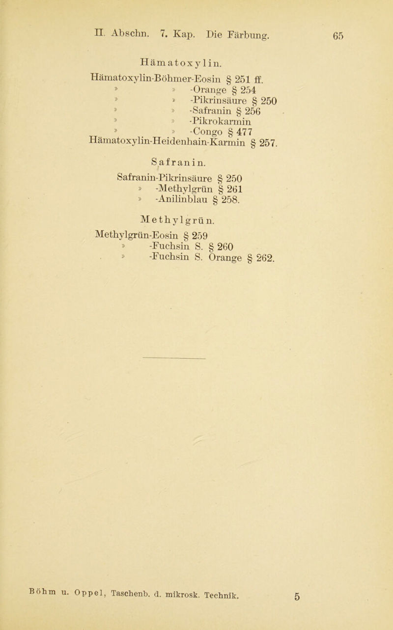 Häm atox y 1 in. Hämatoxylin-Böhmer-Eosin § 251 ff. » » -Orange § 254 » -Pikrinsäure § 250 » -Safranin § 256 -Pikrokarmin * » -Congo § 477 Hämatoxylin-Heidenhain-Karmin § 257. S af r an i n. ; Safranin-Pikrinsäure § 250 -Methylgrün § 261 -Anilinblau 8 258. Methyl g rü n. Methylgrün-Eosin § 259 » -Fuchsin S. § 260 -Fuchsin S. Orange § 262. Bohm u. Oppel, Taschenb. d. mikrosk. Technik. 5