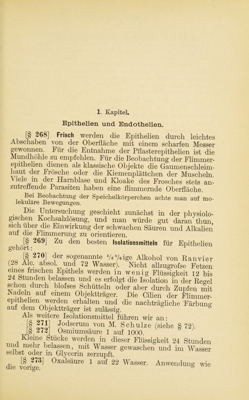 1. Kapitel. Epithelien und Endothelien. [§ 268] Frisch werden die Epithelien durch leichtes Abschaben von der Oberfläche mit einem scharfen Messer gewonnen. Für die Entnahme der Pflasterepithelien ist die Mundhöhle zu empfehlen. Für die Beobachtung der Flimmer- epithelien dienen als klassische Objekte die Gaumen sch 1 ei m - haut der Fiösche oder die Kiemenplättchen der Muscheln, ^lein der Harnblase und Kloake des Frosches stets an- zutrenende Parasiten haben eine flimmernde Oberfläche. Bei Beobachtung der Speichelkörperchen achte man auf mo- lekulare Bewegungen. . ,Die Untersuchung geschieht zunächst in der physiolo- gischen Kochsalzlösung, und man würde gut daran thun, sich über die Einwirkung der schwachen Säuren und Alkalien aui die Ihmmerung zu orientieren. gehört ZU den beöten ,so,at|onsmitteln für Epithelien ,no der s°genannfe V3°/oige Alkohol von Ranvier (.8 ^J,c: absol. und 72 Wasser). Nicht allzugrofse Fetzen eines frischen Epithels werden in wenig Flüssigkeit 12 bis 1: Stunden belassen und es erfolgt die Isolation in der Regel schon durch blofses Schütteln oder aber durch Zupfen mit Nadeln auf einem Objektträger. Die Cilien der Flimmer- epithehen werden erhalten und die nachträgliche Färbung auf dem Objektträger ist zulässig. ‘ Als weitere Isolationsmittel führen wir an: | PI1] Jodse™m von M. Schulze (siehe § 72), [§272] Osmiumsäure 1 auf 1000. Kieme Stücke werden in dieser Flüssigkeit 24 Stunden und mehr belassen, mit Wasser gewaschen und im Wasser selbst^ oder m Glycerin zerzupft. [§ 274] Oxalsäure 1 auf 22 Wasser. Anwendung wie die vorige. ö