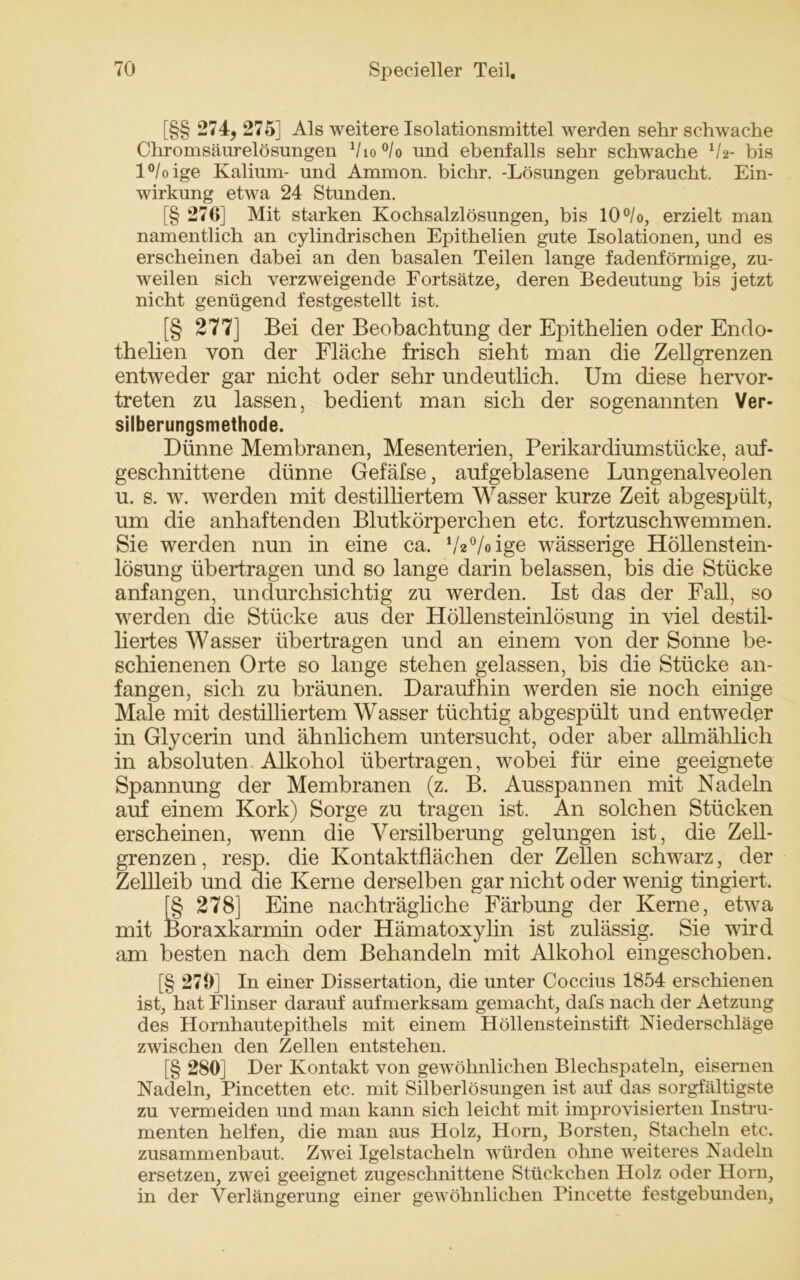 [§§ 274, 275] Als weitere Isolationsmittel werden sehr schwache Chromsäurelösungen 1ho°lo und ebenfalls sehr schwache V2- bis l°/oige Kalium- und Ammon, bichr. -Lösungen gebraucht. Ein- wirkung etwa 24 Stunden. [§ 270] Mit starken Kochsalzlösungen, bis 10°/o, erzielt man namentlich an cylindrischen Epithelien gute Isolationen, und es erscheinen dabei an den basalen Teilen lange fadenförmige, zu- weilen sich verzweigende Fortsätze, deren Bedeutung bis jetzt nicht genügend festgestellt ist. [§ 277] Bei der Beobachtung der Epithelien oder Endo- thelien von der Fläche frisch sieht man die Zellgrenzen entweder gar nicht oder sehr undeutlich. Um diese hervor- treten zu lassen, bedient man sich der sogenannten Ver- silberungsmethode. Dünne Membranen, Mesenterien, Perikardiumstücke, auf- geschnittene dünne Gefäfse, aufgeblasene Lungenalveolen u. s. w. werden mit destilliertem Wasser kurze Zeit abgespült, um die anhaftenden Blutkörperchen etc. fortzuschwemmen. Sie werden nun in eine ca. öV/oige wässerige Höllenstein- lösung übertragen und so lange darin belassen, bis die Stücke anfangen, undurchsichtig zu werden. Ist das der Fall, so werden die Stücke aus der Höllensteinlösung in viel destil- liertes Wasser übertragen und an einem von der Sonne be- schienenen Orte so lange stehen gelassen, bis die Stücke an- fangen, sich zu bräunen. Daraufhin werden sie noch einige Male mit destilliertem Wasser tüchtig abgespült und entweder in Glycerin und ähnlichem untersucht, oder aber allmählich in absoluten Alkohol übertragen, wobei für eine geeignete Spannung der Membranen (z. B. Ausspannen mit Nadeln auf einem Kork) Sorge zu tragen ist. An solchen Stücken erscheinen, wenn die Versilberung gelungen ist, die Zell- grenzen, resp. die Kontaktflächen der Zellen schwarz, der Zellleib und die Kerne derselben gar nicht oder wenig tingiert. [§ 278] Eine nachträgliche Färbung der Kerne, etwa mit Boraxkarmin oder Hämatoxylin ist zulässig. Sie wird am besten nach dem Behandeln mit Alkohol eingeschoben. [§ 279] In einer Dissertation, die unter Coccius 1854 erschienen ist, hat Flinser darauf aufmerksam gemacht, dafs nach der Aetzung des Hornhautepithels mit einem Höllensteinstift Niederschläge zwischen den Zellen entstehen. [§ 280] Der Kontakt von gewöhnlichen Blechspateln, eisernen Nadeln, Pincetten etc. mit Silberlösungen ist auf das sorgfältigste zu vermeiden und man kann sich leicht mit improvisierten Instru- menten helfen, die man aus Holz, Horn, Borsten, Stacheln etc. zusammenbaut. Zwei Igelstacheln würden ohne weiteres Nadeln ersetzen, zwei geeignet zugeschnittene Stückchen Holz oder Horn, in der Verlängerung einer gewöhnlichen Pincette festgebunden.