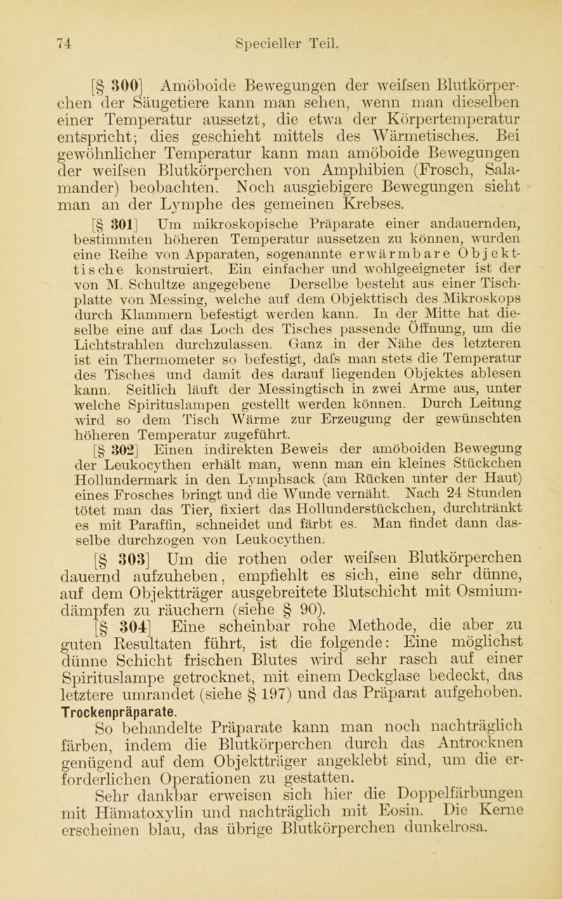 [§ 300] Amöboide Bewegungen der weifsen Blutkörper- chen der Säugetiere kann man sehen, wenn man dieselben einer Temperatur aussetzt, die etwa der Körpertemperatur entspricht; dies geschieht mittels des Wärmetisches. Bei gewöhnlicher Temperatur kann man amöboide Bewegungen der weifsen Blutkörperchen von Amphibien (Frosch, Sala- mander) beobachten. Noch ausgiebigere Bewegungen sieht man an der Lymphe des gemeinen Krebses. [§ 801] Um mikroskopische Präparate einer andauernden, bestimmten höheren Temperatur aussetzen zu können, wurden eine Leihe von Apparaten, sogenannte erwärmbare Objekt- tische konstruiert. Ein einfacher und wohlgeeigneter ist der von M. Schultze angegebene Derselbe besteht aus einer Tisch- platte von Messing, welche auf dem Objekttisch des Mikroskops durch Klammern befestigt werden kann. In der Mitte hat die- selbe eine auf das Loch des Tisches passende Öffnung, um die Lichtstrahlen durchzulassen. Ganz in der Nähe des letzteren ist ein Thermometer so befestigt, dafs man stets die Temperatur des Tisches und damit des darauf liegenden Objektes ablesen kann. Seitlich läuft der Messingtisch in zwei Arme aus, unter welche Spirituslampen gestellt werden können. Durch Leitung wird so dem Tisch Wärme zur Erzeugung der gewünschten höheren Temperatur zugeführt. [§ 302] Einen indirekten Beweis der amöboiden Bewegung der Leukocythen erhält man, wenn man ein kleines Stückchen Hollundermark in den Lymphsack (am Rücken unter der Haut) eines Frosches bringt und die Wunde vernäht. Nach 24 Stunden tötet man das Tier, fixiert das Hollunderstückchen, durchtränkt es mit Paraffin, schneidet und färbt es. Man findet dann das- selbe durchzogen von Leukocythen. [§ 303] Um die rotlien oder weifsen Blutkörperchen dauernd aufzuheben, empfiehlt es sich, eine sehr dünne, auf dem Objektträger ausgebreitete Blutschicht mit Osmium- dämpfen zu räuchern (siehe § 90). [§ 304] Eine scheinbar rohe Methode, die aber zu guten Resultaten führt, ist die folgende: Eine möglichst dünne Schicht frischen Blutes wird sehr rasch auf einer Spirituslampe getrocknet, mit einem Deckglase bedeckt, das letztere umrandet (siehe §197) und das Präparat aufgehoben. Trockenpräparate. So behandelte Präparate kann man noch nachträglich färben, indem die Blutkörperchen durch das Antrocknen genügend auf dem Objektträger angeklebt sind, um die er- forderlichen Operationen zu gestatten. Sehr dankbar erweisen sich hier die^ Doppelfärbungen mit Hämatoxylin und nachträglich mit Eosin. Die Kerne erscheinen blau, das übrige Blutkörperchen dunkelrosa.