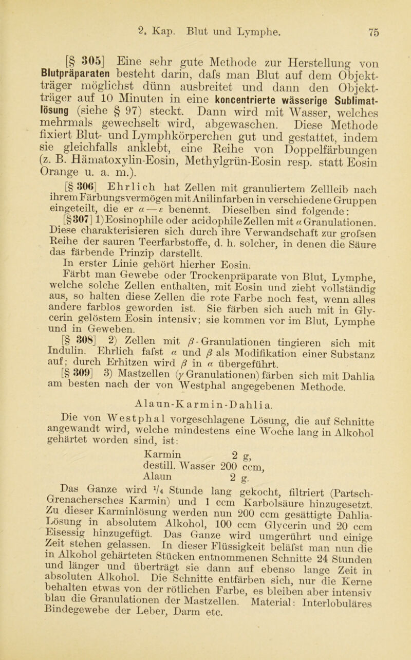 [§ 305] Eine sehr gute Methode zur Herstellung von Blutpräparaten besteht darin, dafs man Blut auf dem Objekt- träger möglichst dünn ausbreitet und dann den Objekt- träger auf 10 Minuten in eine koncentrierte wässerige Sublimat- lösung (siehe § 97) steckt. Dann wird mit Wasser, welches mehrmals gewechselt wird, abgewaschen. Diese Methode fixiert Blut- und Lymphkörperchen gut und gestattet, indem sie gleichfalls anklebt, eine Reihe von Doppelfärbungen (z. B. Hämatoxylin-Eosin, Methylgrün-Eosin resp. statt Eosin Orange u. a. m.). [§306] Ehrlich hat Zellen mit granuliertem Zellleib nach ihrem Färbungsvermögen mit Anilinfarben in verschiedene Gruppen eingeteilt, die er «— e benennt. Dieselben sind folgende: . [§307] 1)Eosinophile oder acidophileZellen mit «Granulationen. Diese charakterisieren sich durch ihre Verwandschaft zur grofsen Reihe der sauren Teerfarbstoffe, d. h. solcher, in denen die Säure das färbende Prinzip darstellt. In erster Linie gehört hierher Eosin. Färbt man Gewebe oder Trockenpräparate von Blut, Lymphe, welche solche Zellen enthalten, mit Eosin und zieht vollständig aus, so halten diese Zellen die rote Farbe noch fest, wenn alles andere farblos geworden ist. Sie färben sich auch mit in Gly- cerin gelöstem Eosin intensiv; sie kommen vor im Blut Lymphe und in Geweben. 1 [§ 308] 2) Zellen mit ß - Granulationen tingieren sich mit Indulin. Ehrlich fafst « und ß als Modifikation einer Substanz auf; durch Erhitzen wird ß in « übergeführt. [§ 309] 3) Mastzellen (y Granulationen) färben sich mit Dahlia am besten nach der von Westphal angegebenen Methode. Alaun-K arm in-Dahlia. Die von Westphal vorgeschlagene Lösung, die auf Schnitte angewandt wird, welche mindestens eine Woche lang in Alkohol gehärtet worden sind, ist: Karmin 2 g, destill. Wasser 200 ccm, Alaun 2 g. Das Ganze wird V4 Stunde lang gekocht, filtriert (Partsch- Gienachersches Karmin) und 1 ccm Karbolsäure hinzugesetzt Zu dieser Karminlösung werden nun 200 ccm gesättigte Dahlia- Lösung in absolutem Alkohol, 100 ccm Glycerin und 20 ccm Eisessig hinzugefügt. Das Ganze wird umgerührt und einige Zeit stehen gelassen. In dieser Flüssigkeit beläfst man nun die m Alkohol gehärteten Stücken entnommenen Schnitte 24 Stunden und langer und überträgt sie dann auf ebenso lange Zeit in absoluten Alkohol. Die Schnitte entfärben sich, nur die Kerne behalten etwas von der rötlichen Farbe, es bleiben aber intensiv au die Granulationen der Mastzellen. Material: Interlobuläres Bindegewebe der Leber, Darm etc.