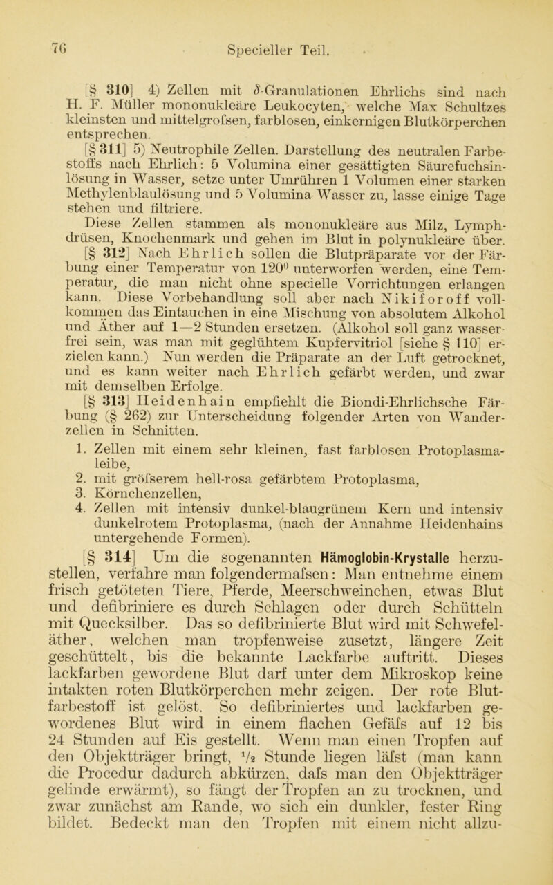 p- r* [§ 310J 4) Zellen mit ^-Granulationen Ehrlichs sind nach 11. F. Müller mononukleäre Leukocyten, • welche Max Schultzes kleinsten und mittelgrofsen, farblosen, einkernigen Blutkörperchen entsprechen. [§311] 5) Neutrophile Zellen. Darstellung des neutralen Farbe- stoffs nach Ehrlich: 5 Volumina einer gesättigten Säurefuchsin- lösung in Wasser, setze unter TJmrühren 1 Volumen einer starken Methylenblaulösung und 5 Volumina Wasser zu, lasse einige Tage stehen und filtriere. Diese Zellen stammen als mononukleäre aus Milz, Lymph- drüsen, Knochenmark und gehen im Blut in polynukleäre^ über. [§ 312] Nach Ehrlich sollen die Blutpräparate vor der Fär- bung einer Temperatur von 120° unterworfen werden, eine Tem- peratur, die man nicht ohne specielle \rorrichtungen erlangen kann. Diese Vorbehandlung soll aber nach Nikiforoff voll- kommen das Eintauchen in eine Mischung von absolutem Alkohol und Äther auf 1—2 Stunden ersetzen. (Alkohol soll ganz wasser- frei sein, was man mit geglühtem Kupfervitriol [siehe § 110] er- zielen kann.) Nun werden die Präparate an der Luft getrocknet, und es kann weiter nach Ehrlich gefärbt werden, und zwar mit demselben Erfolge. [§ 313] Heidenhain empfiehlt die Biondi-Ehrlichsche Fär- bung (§ 262) zur Unterscheidung folgender Arten von Wander- zellen in Schnitten. 1. Zellen mit einem sehr kleinen, fast farblosen Protoplasma- leibe, 2. mit gröfserem hell-rosa gefärbtem Protoplasma, 3. Körnchenzellen, 4. Zellen mit intensiv dunkel-blaugrünem Kern und intensiv dunkelrotem Protoplasma, (nach der Annahme Heidenhains untergehende Formen). [§ 314] Um die sogenannten Hämoglobin-Krystalle herzu- stellen, verfahre man folgendermafsen: Man entnehme einem frisch getöteten Tiere, Pferde, Meerschweinchen, etwas Blut und defibriniere es durch Schlagen oder durch Schütteln mit Quecksilber. Das so defibrinierte Blut wird mit Schwefel- äther, welchen man tropfenweise zusetzt, längere Zeit geschüttelt, bis die bekannte Lackfarbe auftritt. Dieses lackfarben gewordene Blut darf unter dem Mikroskop keine intakten roten Blutkörperchen mehr zeigen. Der rote Blut- farbestoff ist gelöst. So defibriniertes und lackfarben ge- wordenes Blut wird in einem flachen Gefäfs auf 12 bis 24 Stunden auf Eis gestellt. Wenn man einen Tropfen auf den Objektträger bringt, V* Stunde liegen läfst (man kann die Procedur dadurch abkürzen, dafs man den Objektträger gelinde erwärmt), so fängt der Tropfen an zu trocknen, und zwar zunächst am Rande, wo sich ein dunkler, fester Ring bildet. Bedeckt man den Tropfen mit einem nicht allzu-