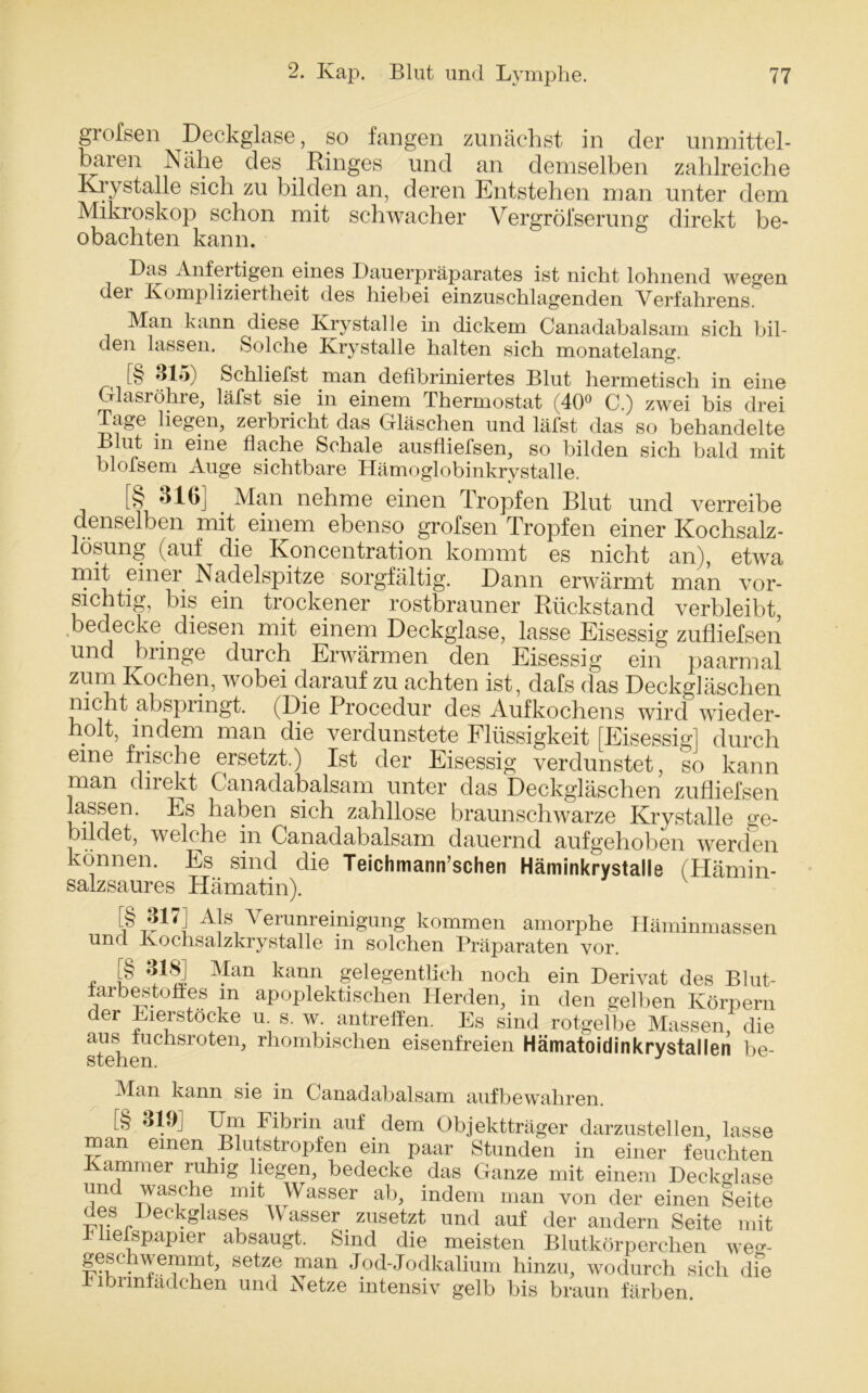 grofsen Deckglase, so fangen zunächst in der unmittel- baren Nähe des Ringes und an demselben zahlreiche Krystalle sich zu bilden an, deren Entstehen man unter dem Mikroskop schon mit schwacher Vergröl’serung direkt be- obachten kann. Das Anfertigen eines Dauerpräparates ist nicht lohnend wegen der Kompliziertheit des hiebei einzuschlagenden Verfahrens. Man kann diese Krystalle in dickem Canadabalsam sich bil- den lassen. Solche Krystalle halten sich monatelang. [§ 315) Schliefst man defibriniertes Blut hermetisch in eine Glasröhre, läfst sie in einem Thermostat (40° C.) zwei bis drei Tage liegen, zerbricht das Gläschen und läfst das so behandelte Blut m eine flache Schale ausfliefsen, so bilden sich bald mit blofsem Auge sichtbare Hämoglobinkrystalle. [§ 316] Man nehme einen Tropfen Blut und verreibe denselben mit einem ebenso grofsen Tropfen einer Kochsalz- lösung (auf die Ivoncentration kommt es nicht an), etwra mit einer Nadelspitze sorgfältig. Dann erwärmt man vor- sichtig, bis ein trockener rostbrauner Rückstand verbleibt, bedecke diesen mit einem Deckglase, lasse Eisessig zufliefsen und bringe durch Erwärmen den Eisessig ein paarmal zum Kochen, wobei darauf zu achten ist, dafs das Deckgläschen nicht abspringt. (Die Procedur des Aufkochens wird wieder- holt, indem man die verdunstete Flüssigkeit [Eisessig] durch eine frische ersetzt.) Ist der Eisessig verdunstet, so kann man direkt Canadabalsam unter das Deckgläschen zufliefsen lassen. Es haben sich zahllose braunschwarze Krystalle ge- bildet, welche in Canadabalsam dauernd aufgehoben werden können. Es sind die Teichmann’schen Häminkrystalle (Hämin- salzsaures Hämatin). [§ 817] Als Verunreinigung kommen amorphe Häminmassen und Kochsalzkrystalle in solchen Präparaten vor. * P ¥an kann gelegentlich noch ein Derivat des Blut- iarbestoffes m apoplektischen Herden, in den gelben Körpern der Eierstocke u s. w. antreffen. Es sind rotgelbe Massen, die aus fuchsroten, rhombischen eisenfreien Hämatoidinkrystallen be- stehen. Man kann sie in Canadabalsam aufbewahren. [§ 319] Um Fibrin auf dem Objektträger darzustellen, lasse man einen Blutstropfen ein paar Stunden in einer feuchten ammer ruhig liegen, bedecke das Ganze mit einem Deckglase und wasche mit Wasser ab, indem man von der einen Seite des Deckglases Wasser zusetzt und auf der andern Seite mit k liefspapier absaugt. Sind die meisten Blutkörperchen weg- geschwemmt, setze man Jod-Jodkalium hinzu, wodurch sich dfe kibnnfadchen und Netze intensiv gelb bis braun färben.