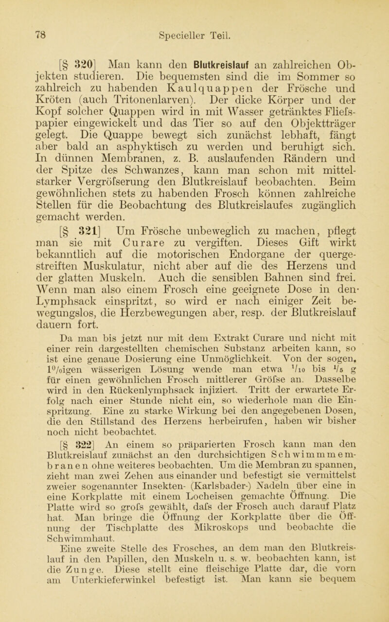 [§ 320 Man kann den Blutkreislauf an zahlreichen Ob- jekten studieren. Die bequemsten sind die im Sommer so zahlreich zu habenden Kaulquappen der Frösche und Kröten (auch Tritonenlarven). Der dicke Körper und der Kopf solcher Quappen wird in mit Wasser getränktes Fliefs- papier eingewickelt und das Tier so auf den Objektträger gelegt. Die Quappe bewegt sich zunächst lebhaft, fängt aber bald an asphyktisch zu werden und beruhigt sich. In dünnen Membranen, z. B. auslaufenden Rändern und der Spitze des Schwanzes, kann man schon mit mittel- starker Vergröfserung den Blutkreislauf beobachten. Beim gewöhnlichen stets zu habenden Frosch können zahlreiche Stellen für die Beobachtung des Blutkreislaufes zugänglich gemacht werden. [§ 321] Um Frösche unbeweglich zu machen, pflegt man sie mit Curare zu vergiften. Dieses Gift wirkt bekanntlich auf die motorischen Endorgane der querge- streiften Muskulatur, nicht aber auf die des Herzens und der glatten Muskeln. Auch die sensiblen Bahnen sind frei. Wenn man also einem Frosch eine geeignete Dose in den- Lymphsack einspritzt, so wird er nach einiger Zeit be- wegungslos, die Herzbewegungen aber, resp. der Blutkreislauf dauern fort. Da man bis jetzt nur mit dem Extrakt Curare und nicht mit einer rein dargestellten chemischen Substanz arbeiten kann, so ist eine genaue Dosierung eine Unmöglichkeit. Von der sogen, l°/oigen wässerigen Lösung wende man etwa Vio bis Vs g für einen gewöhnlichen Frosch mittlerer Gröfse an. Dasselbe wird in den Rückenlymphsack injiziert. Tritt der erwartete Er- folg nach einer Stunde nicht ein, so wiederhole man die Ein- spritzung. Eine zu starke Wirkung bei den angegebenen Dosen, die den Stillstand des Herzens herbeirufen, haben wir bisher noch nicht beobachtet. [§ 322] An einem so präparierten Frosch kann man den Blutkreislauf zunächst an den durchsichtigen Schwimmmem- branen ohne weiteres beobachten. Um die Membran zu spannen, zieht man zwei Zehen aus einander und befestigt sie vermittelst zweier sogenannter Insekten- (Karlsbader-) Nadeln über eine in eine Korkplatte mit einem Locheisen gemachte Öffnung. Die Platte wird so grofs gewählt, dafs der Frosch auch darauf Platz hat. Man bringe die Öffnung der Korkplatte über die Öff- nung der Tischplatte des Mikroskops und beobachte die Schwimmhaut. Eine zweite Stelle des Frosches, an dem man den Blutkreis- lauf in den Papillen, den Muskeln u. s. w. beobachten kann, ist die Zunge. Diese stellt eine fleischige Platte dar, die vorn am Unterkieferwinkel befestigt ist. Man kann sie bequem