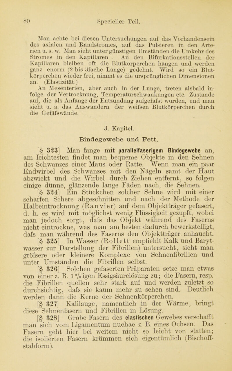 Man achte bei diesen Untersuchungen auf das Vorhandensein des axialen und Randstromes, auf das Pulsieren in den Arte- rien u. s. w. Man sieht unter günstigen Umständen die Umkehr des Stromes in den Kapillaren . An den Bifurkationsstellen der Kapillaren bleiben oft die Blutkörperchen hängen und werden ganz enorm (2 bis Bfache Länge) gedehnt. Wird so ein Blut- körperchen wieder frei, nimmt es die ursprünglichen Dimensionen an. (Elastizität.) An Mesenterien, aber auch in der Lunge, treten alsbald in- folge der Vertrocknung, Temperaturschwankungen etc. Zustände auf, die als Anfänge der Entzündung aufgefafst wurden, und man sieht u. a, das Auswandern der weifsen Blutkörperchen durch die Gefäfswände. 3. Kapitel. Bindegewebe und Fett. [§ 323] Man fange mit parallelfaserigem Bindegewebe an, am leichtesten findet man bequeme Objekte in den Sehnen des Schwanzes einer Maus oder Ratte. Wenn man ein paar Endwirbel des Schwanzes mit den Nägeln samt der Haut abzwickt und die Wirbel durch Ziehen entfernt, so folgen einige dünne, glänzende lange Fäden nach, die Sehnen. [§ 324] Ein Stückchen solcher Sehne wird mit einer scharfen Schere abgeschnitten und nach der Methode der Halbeintrocknung (Ranvier) auf dem Objektträger gefasert, cl. h. es wird mit möglichst wenig Flüssigkeit gezupft, wobei man jedoch sorgt, dafs das Objekt während des Faserns nicht eintrockne, was man am besten dadurch bewerkstelligt, dafs man während des Faserns den Objektträger anhaucht. [§ 325] In Wasser (Rollett empfiehlt Kalk und Baryt- wasser zur Darstellung der Fibrillen) untersucht, sieht man gröfsere oder kleinere Komplexe von Sehnenfibrillen und unter Umständen die Fibrillen selbst. [§ 320] Solchen gefaserten Präparaten setze man etwas von einer z. B. l°/oigen Essigsäurelösung zu; die Fasern, resp. die Fibrillen quellen sehr stark auf und werden zuletzt so durchsichtig, dafs sie kaum mehr zu sehen sind. Deutlich werden dann die Kerne der Sehnenkörperchen. [§ 327] Kahlauge, namentlich in der Wärme, bringt diese Sehnenfasern und Fibrillen in Lösung. [§ 328] Grobe Fasern des elastischen Gewebes verschafft man sich vom Ligamentum nuchae z. B. eines Ochsen. Das Fasern geht hier bei weitem nicht so leicht von statten; die isolierten Fasern krümmen sich eigentümlich (Bisclioff- stabform).