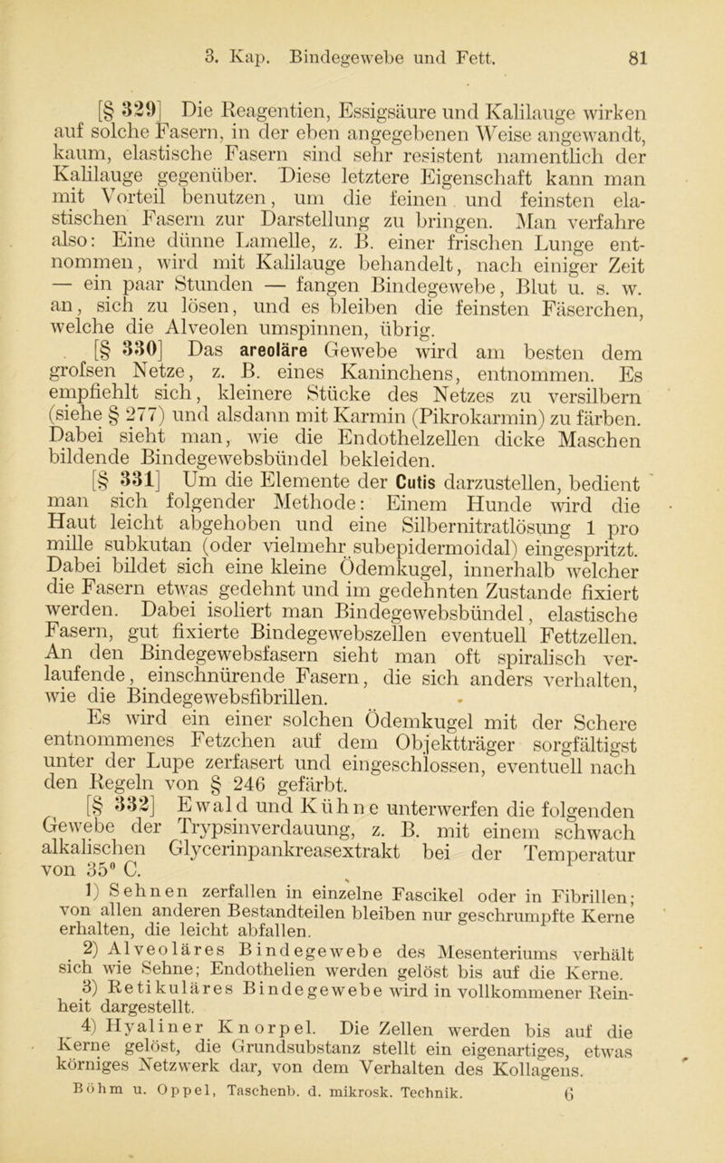 [§ ^29] Die Reagentien, Essigsäure und Kalilauge wirken auf solche Fasern, in der eben angegebenen Weise angewandt, kaum, elastische Fasern sind sehr resistent namentlich der Kahlauge gegenüber. Diese letztere Eigenschaft kann man mit Vorteil benutzen, um die feinen und feinsten ela- stischen Fasern zur Darstellung zu bringen. Man verfahre also: Eine dünne Lamelle, z. B. einer frischen Lunge ent- nommen, wird mit Kalilauge behandelt, nach einiger Zeit — ein paar Stunden — fangen Bindegewebe, Blut u. s. w. an, sich zu lösen, und es bleiben die feinsten Fäserchen, welche die Alveolen umspinnen, übrig [§ 330] Das areoläre Gewebe wird am besten dem grofsen Netze, z. B. eines Kaninchens, entnommen. Es empfiehlt sich, kleinere Stücke des Netzes zu versilbern (siehe § 277) und alsdann mit Karmin (Pikrokarmin) zu färben. Dabei sieht man, wie die Endothelzellen dicke Maschen bildende Bindegewebsbündel bekleiden. [§ 331] Um die Elemente der Cutis darzustellen, bedient man sich folgender Methode: Einem Hunde wird die Haut leicht abgehoben und eine Silbernitratlösung 1 pro miRe subkutan (oder vielmehr subepidermoidal) eingespritzt. Dabei bildet sich eine kleine Ödemkugel, innerhalb welcher die Fasern etwas gedehnt und im gedehnten Zustande fixiert werden. Dabei isoliert man Bindegewebsbündel, elastische Fasern, gut fixierte Bindegewebszellen eventuell Fettzellen. An den Bindegewebsfasern sieht man oft spiralisch ver- laufende, einschnürende Fasern, die sich anders verhalten, wie die Bindegewebsfibrillen. Es wird ein einer solchen Ödemkugel mit der Schere entnommenes Fetzchen auf dem Objektträger sorgfältigst unter der Lupe zerfasert und eingeschlossen,eventuell nach den Regeln von § 246 gefärbt. [§ 332] Ewald und Kühne unterwerfen die folgenden Gewebe der Trypsinverdauung, z. B. mit einem schwach alkalischen Glycerinpankreasextrakt bei der Temperatur von 35° C. 1 1) Sehnen zerfallen in einzelne Fascikel oder in Fibrillen; von allen anderen Bestandteilen bleiben nur geschrumpfte Kerne erhalten, die leicht abfallen. 2) Alveoläres Bindegewebe des Mesenteriums verhält sich wie Sehne; Endothelien werden gelöst bis auf die Kerne. 3) Retikuläres Bindegewebe wird in vollkommener Rein- heit dargestellt. 4) Hyaliner Knorpel. Die Zellen werden bis auf die Kerne gelöst, die Grundsubstanz stellt ein eigenartiges, etwas körniges Netzwerk dar, von dem Verhalten des Kollagens. Böhm u. Oppel, Taschenb. d. mikrosk. Technik. Q