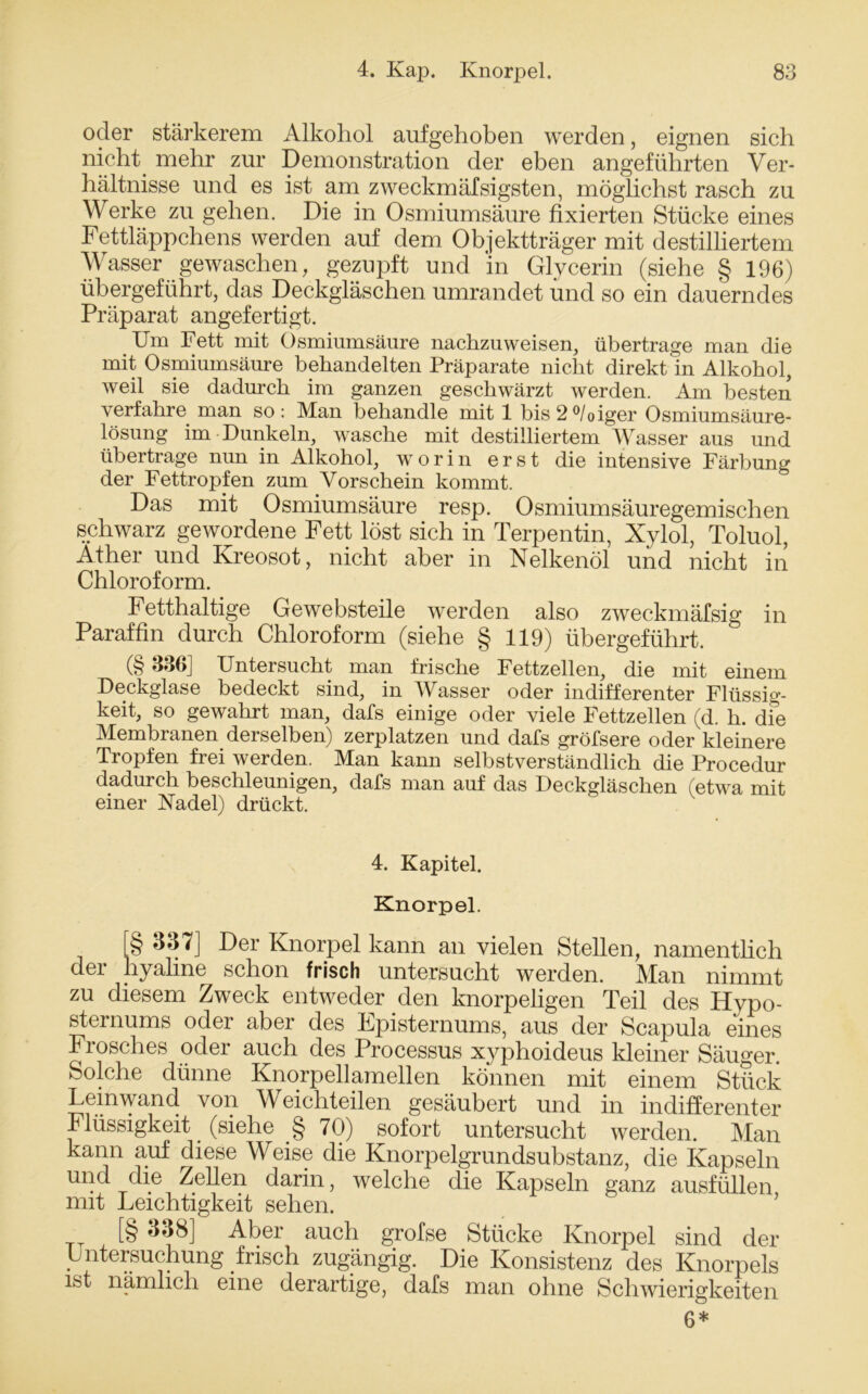 oder stärkerem Alkohol aufgehoben werden, eignen sich nicht mehr zur Demonstration der eben angeführten Ver- hältnisse und es ist am zweckmäfsigsten, möglichst rasch zu Werke zu gehen. Die in Osmiumsäure fixierten Stücke eines Fettläppchens werden auf dem Objektträger mit destilliertem Wasser gewaschen, gezupft und in Glycerin (siehe § 196) übergeführt, das Deckgläschen umrandet und so ein dauerndes Präparat angefertigt. Um Fett mit Osmiumsäure nachzuweisen, übertrage man die mit Osmiumsäure behandelten Präparate nicht direkt in Alkohol, weil sie dadurch im ganzen geschwärzt werden. Am besten verfahre man so: Man behandle mit 1 bis2°/oiger Osmiumsäure- lösung im Dunkeln, wasche mit destilliertem Wasser aus und übertrage nun in Alkohol, worin erst die intensive Färbung der Fettropfen zum Vorschein kommt. Das mit Osmiumsäure resp. Osmiumsäuregemischen schwarz gewordene Fett löst sich in Terpentin, Xylol, Toluol, Äther und Kreosot, nicht aber in Nelkenöl und nicht in Chloroform. Fetthaltige Gewebsteile werden also zweckmäfsig in Paraffin durch Chloroform (siehe § 119) übergeführt. (§ 336] Untersucht man frische Fettzellen, die mit einem Deckglase bedeckt sind, in Wasser oder indifferenter Flüssig- keit, so gewahrt man, dafs einige oder viele Fettzellen (d. h. dfe Membranen derselben) zerplatzen und dafs gröfsere oder kleinere Tropfen frei werden. Man kann selbstverständlich die Procedur dadurch beschleunigen, dafs man auf das Deckgläschen (etwa mit einer Nadel) drückt. 4. Kapitel. Knorpel. [§ 337] Der Knorpel kann an vielen Stellen, namentlich der hyaline schon frisch untersucht werden. Man nimmt zu diesem Zweck entweder den knorpeligen Teil des Hvpo- sternums oder aber des Fpisternums, aus der Scapula eines Frosches oder auch des Processus xyphoideus kleiner Säuger. Solche dünne Knorpellamellen können mit einem Stück Leinwand von Weichteilen gesäubert und in indifferenter Flüssigkeit (siehe § 70) sofort untersucht werden. Man kann auf diese Weise die Knorpelgrundsubstanz, die Kapseln und die Zellen darin, welche die Kapseln ganz ausfüllen mit Leichtigkeit sehen. [§ %38] Aber auch grofse Stücke Knorpel sind der Untersuchung frisch zugängig. Die Konsistenz des Knorpels ist nämlich eine derartige, dafs man ohne Schwierigkeiten 6*