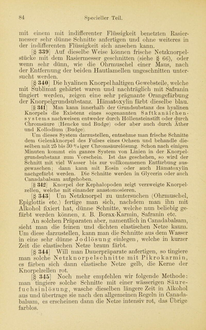 mit einem mit indifferenter Flüssigkeit benetzten Rasier- messer sehr dünne Schnitte anfertigen und ohne weiteres in der indifferenten Flüssigkeit sich ansehen kann. [§ 331)] Auf dieselbe Weise können frische Netzknorpel- stücke mit dem Rasiermesser geschnitten (siehe § 66), oder wenn sehr dünn, wie die Ohrmuschel einer Maus, nach der Entfernung der beiden Hautlamellen ungeschnitten unter- sucht werden. [§ 340] Die hyalinen Knorpel haltigen Ge websteile, welche mit Sublimat gehärtet waren und nachträglich mit Safranin tingiert werden, zeigen eine sehr prägnante Orangefärbung der Knorpelgrundsubstanz. Ilämatoxylin färbt dieselbe blau. [§ 341] Man kann innerhalb der Grundsubstanz des hyalinen Knorpels die Existenz eines sogenannten Saftkanälchen- sy stems nachweisen entweder durch Höllensteinstift oder durch */ •• Chromsäure (Hencke und Budge) oder aber auch durch Äther und Kollodium (Budge). Um dieses System darzustellen, entnehme man frische Schnitte dem Gelenkknorpel des Fufses eines Ochsen und behandle die- selben mit ‘25 bis 30 °/o iger Chromsäurelösung. Schon nach einigen Minuten kommt ein ganzes System von Linien in der Knorpel- grundsubstanz zum Vorschein. Ist das geschehen, so wird der Schnitt mit viel Wasser bis zur vollkommenen Entfärbung aus- gewaschen ; dann kann mit Eosin oder auch Hämatoxylin nachgefärbt werden. Die Schnitte werden in Glycerin oder auch Canadabalsam aufgehoben. [§ 342] Knorpel der Kephalopoden zeigt verzweigte Knorpel- zellen, welche mit einander anastomosieren. [§ 343] Um Netzknorpel zu untersuchen (Ohrmuschel, Epiglottis etc.) fertige man sich, nachdem man ihn mit Alkohol fixiert hat, dünne Schnitte, welche nun beliebig ge- färbt werden können, z. B. Borax-Karmin, Safranin etc. An solchen Präparaten aber, namentlich in Canadabalsam, sieht man die feinen und dichten elastischen Netze kaum. Um diese darzustellen, kann man die Schnitte aus dem Wasser in eine sehr dünne Jodlösung einlegen, welche in kurzer Zeit die elastischen Netze braun färbt. [§ 344] Will man Dauerpräparate anfertigen, so tingiere man solche Netzknorpelschnitte mit Pikrokarmin, es färben sich dann elastische Netze gelb, die Kerne der Knorpelzellen rot. [§ 345] Noch mehr empfehlen wir folgende Methode: man tingiere solche Schnitte mit einer wässerigen Säure- fuchsinlösung, wasche dieselben längere Zeit in Alkohol aus und übertrage sie nach den allgemeinen Regeln in Canada- balsam, es erscheinen dann die Netze intensiv rot, das Übrige farblos.