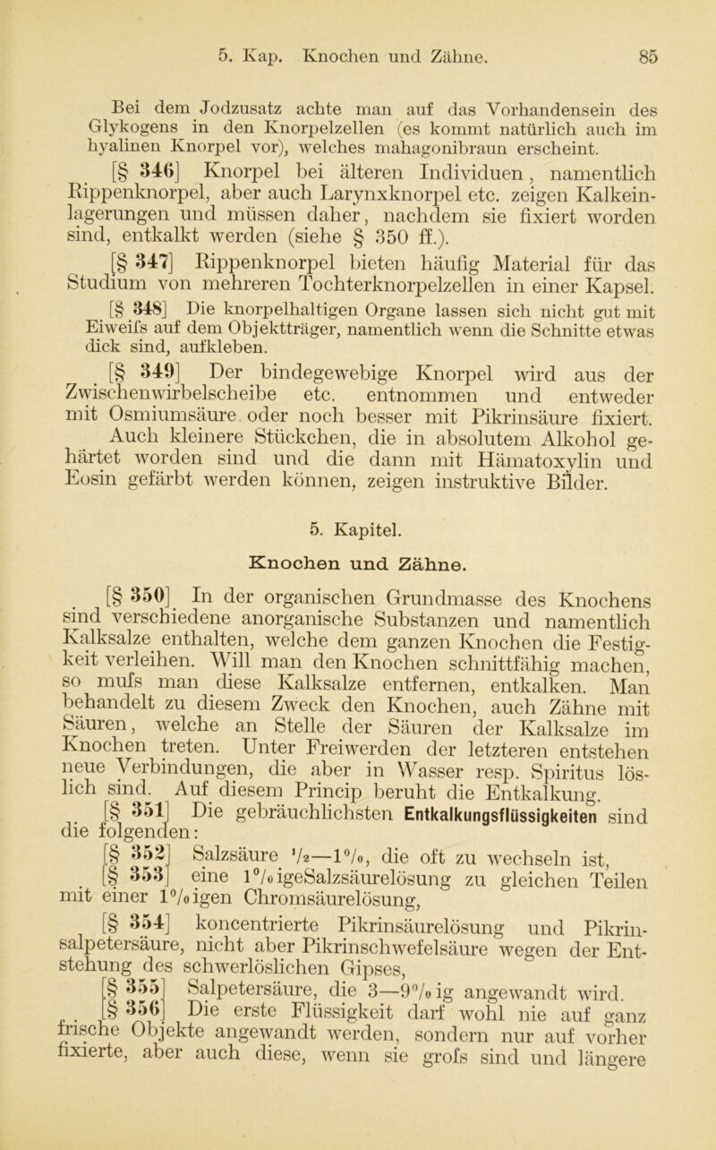 Bei dem Jodzusatz achte man auf das Vorhandensein des Glykogens in den Knorpelzellen (es kommt natürlich auch im hyalinen Knorpel vor), welches mahagonibraun erscheint. [§ 346] Knorpel bei älteren Individuen, namentlich Rippenknorpel, aber auch Larynxknorpel etc. zeigen Kalkein- lagerungen und müssen daher, nachdem sie fixiert worden sind, entkalkt werden (siehe § 350 ff.). [§ 347] Rippenknorpel bieten häufig Material für das Studium von mehreren Tochterknorpelzellen in einer Kapsel. _ [§ 348] Die knorpelhaltigen Organe lassen sich nicht gut mit Eiweifs auf dem Objektträger, namentlich wenn die Schnitte etwas dick sind, aufkleben. [§ 349] Der bindegewebige Knorpel wird aus der Zwischenwirbelscheibe etc. entnommen und entweder mit Osmiumsäure oder noch besser mit Pikrinsäure fixiert. Auch kleinere Stückchen, die in absolutem Alkohol ge- härtet worden sind und die dann mit Hämatoxylin und Eosin gefärbt werden können, zeigen instruktive Bilder. 5. Kapitel. Knochen und Zähne. [§ 350] In der organischen Grundmasse des Knochens sind verschiedene anorganische Substanzen und namentlich Kalksalze, enthalten, welche dem ganzen Knochen die Festig- keit verleihen. Will man den Knochen schnittfähig machen, so mufs man diese Kalksalze entfernen, entkalken. Man behandelt zu diesem Zweck den Knochen, auch Zähne mit Säuren, welche an Stelle der Säuren der Kalksalze im Knochen treten. Unter Freiwerden der letzteren entstehen neue Verbindungen, die aber in Wasser resp. Spiritus lös- lich sind. Auf diesem Princip beruht die Entkalkung. [§ 351] Die gebräuchlichsten Entkalkungsflüssigkeiten sind die folgenden: [§ 352 [§ 353 Salzsäure V*—1%, die oft zu wechseln ist, . _ ?ine 1 °/oigeSalzsäurelösung zu gleichen Teilen mit einer l°/oigen Chromsäurelösung, [§ 354] koncentrierte Pikrinsäurelösung und Pikrin- salpetersäure, nicht aber Pikrinschwefelsäure wegen der Ent- stehung des schwerlöslichen Gipses, § 355 Salpetersäure, die 3—9%ig angewandt wird. [§ 356] Die erste Flüssigkeit darf wohl nie auf ganz frische Objekte angewandt werden, sondern nur auf vorher fixierte, aber auch diese, wenn sie grofs sind und längere