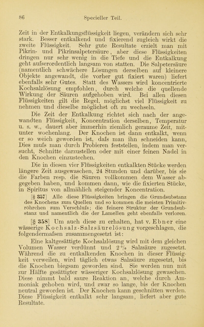 Zeit in der Entkalkungsflüssigkeit liegen, verändern sich sehr stark. Besser entkalkend und fixierend zugleich wirkt die zweite Flüssigkeit. Sehr gute Resultate erzielt man mit Pikrin- und Pikrinsalpetersäure, aber diese Flüssigkeiten dringen nur sehr wenig in die Tiefe und die Entkalkung geht aufserordentlich langsam von statten. Die Salpetersäure (namentlich schwächere Lösungen derselben auf kleinere Objekte angewandt, die vorher gut fixiert waren) liefert ebenfalls sehr Gutes. Statt des Wassers wird koncentrierte Kochsalzlösung empfohlen, durch welche die quellende Wirkung der Säuren aufgehoben wird. Bei allen diesen Flüssigkeiten gilt die Regel, möglichst viel Flüssigkeit zu nehmen und dieselbe möglichst oft zu wechseln. Die Zeit der Entkalkung richtet sich nach der ange- wandten Flüssigkeit, Koncentration derselben, Temperatur u. s. w., dauert aber immerhin ziemlich geraume Zeit, mit- unter wochenlang. Der Knochen ist dann entkalkt, wenn er so weich geworden ist, dafs man ihn schneiden kann, Dies mufs man durch Probieren feststellen, indem man ver- sucht, Schnitte darzustellen oder mit einer feinen Nadel in den Knochen einzustechen. Die in diesen vier Flüssigkeiten entkalkten Stücke werden längere Zeit ausgewaschen, 24 Stunden und darüber, bis sie die Farben resp. die Säuren vollkommen dem Wasser ab- gegeben haben, und kommen dann, wie die fixierten Stücke, in Spiritus von allmählich steigender Koncentration. [§ 357] Alle diese Flüssigkeiten bringen die Grundsubstanz des Knochens zum Quellen und so kommen die meisten Primitiv- röhrchen zum Verschlufs; die feinere Struktur der Grundsub- stanz und namentlich die der Lamellen geht ebenfalls verloren. [§ 358] Um auch diese zu erhalten, hat v. Ebner eine wässerige Kochsalz-Salzsäurelösung vorgeschlagen, die folgendermafsen zusammengesetzt ist: Eine kaltgesättigte Kochsalzlösung wird mit dem gleichen Volumen Wasser verdünnt und 2 % Salzsäure zugesetzt. Während die zu entkalkenden Knochen in dieser Flüssig- keit verweilen, wird täglich etwas Salzsäure zugesetzt, bis die Knochen biegsam geworden sind. Sie werden nun mit zur Hälfte gesättigter wässeriger Kochsalzlösung gewaschen. Diese nimmt bald saure Reaktion an, welche durch Am- moniak gehoben wird, und zwar so lange, bis der Knochen neutral geworden ist. Der Knochen kann geschnitten werden. Diese Flüssigkeit entkalkt sehr langsam, liefert aber gute Resultate.