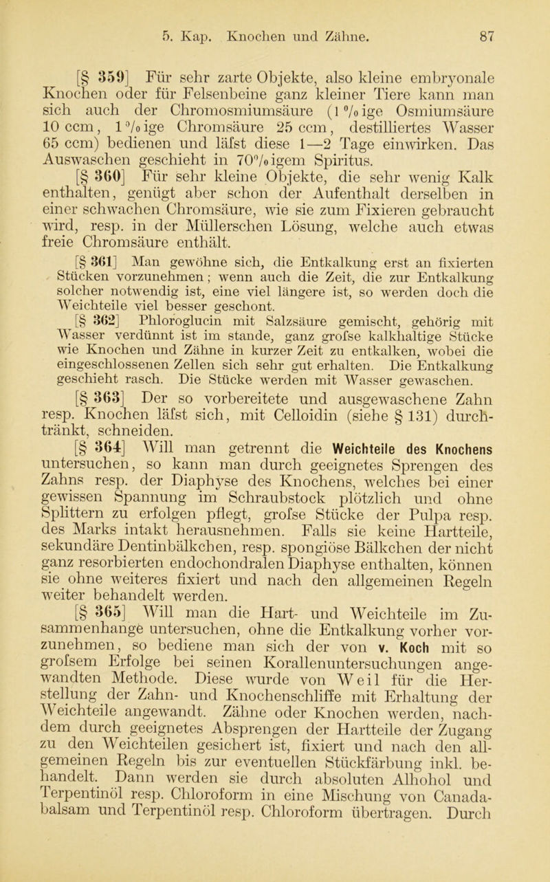 [§ 359] Für sehr zarte Objekte, also kleine embryonale Knochen oder für Felsenbeine ganz kleiner Tiere kann man sich auch der Chromosmiumsäure (1 % ige Osmiumsäure 10 ccm, l°/oige Chromsäure 25 ccm, destilliertes Wasser 65 ccm) bedienen und läfst diese 1—2 Tage einwirken. Das Auswaschen geschieht in 70°/oigem Spiritus. [§ 360] Für sehr kleine Objekte, die sehr wenig Kalk enthalten, genügt aber schon der Aufenthalt derselben in einer schwachen Chromsäure, wie sie zum Fixieren gebraucht wird, resp. in der Müllerschen Lösung, welche auch etwas freie Chrom säure enthält. [§ 361] Man gewöhne sich, die Entkalkung erst an fixierten Stücken vorzunehmen; wenn auch die Zeit, die zur Entkalkung solcher notwendig ist, eine viel längere ist, so werden doch die Weichteile viel besser geschont. [§ 362] Phloroglucin mit Salzsäure gemischt, gehörig mit Wasser verdünnt ist im stände, ganz grofse kalkhaltige Stücke wie Knochen und Zähne in kurzer Zeit zu entkalken, wobei die eingeschlossenen Zellen sich sehr gut erhalten. Die Entkalkung geschieht rasch. Die Stücke wTerden mit Wasser gewaschen. [§ 363] Der so vorbereitete und ausgewaschene Zahn resp. Knochen läfst sich, mit Celloiclin (siehe § 131) durch- tränkt, schneiden. [§ 364] Will man getrennt die Weichteile des Knochens untersuchen, so kann man durch geeignetes Sprengen des Zahns resp. der Diaphyse des Knochens, welches bei einer gewissen Spannung im Schraubstock plötzlich und ohne Splittern zu erfolgen pflegt, grofse Stücke der Pulpa resp. des Marks intakt herausnehmen. Falls sie keine Hartteile, sekundäre Dentinbälkchen, resp. spongiöse Bälkchen der nicht ganz resorbierten endochondralen Diaphyse enthalten, können sie ohne weiteres fixiert und nach den allgemeinen Regeln weiter behandelt werden. [§ 365] Will man die Hart- und Weichteile im Zu- sammenhänge untersuchen, ohne die Entkalkung vorher vor- zunehmen, so bediene man sich der von v. Koch mit so grofsem Erfolge bei seinen Korallenuntersuchungen ange- wandten Methode. Diese wurde von Weil für die Her- stellung der Zahn- und Knochenschliffe mit Erhaltung der Weichteile angewandt. Zähne oder Knochen werden, nach- dem durch geeignetes Absprengen der Hartteile der Zugang zu den Weichteilen gesichert ist, fixiert und nach den all- gemeinen Regeln bis zur eventuellen Stückfärbung inkl. be- handelt. Dann werden sie durch absoluten Alhohol und Terpentinöl resp. Chloroform in eine Mischung von Canada- balsam und Terpentinöl resp. Chloroform übertragen. Durch