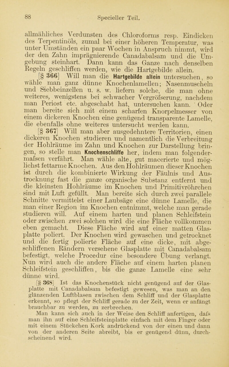 allmähliches Verdunsten des Chloroforms resp. Eindicken des Terpentinöls, zumal bei einer höheren Temperatur, was unter Umständen ein paar Wochen in Anspruch nimmt, wird der den Zahn imprägnierende Canadabalsam und die Um- gebung steinhart. Dann kann das Ganze nach denselben Regeln geschliffen werden, wie die Hartgebilde allein. [§ 366] Will man die Hartgebilde allein untersuchen, so wähle man ganz dünne Knochenlamellen; Nasenmuscheln und Siebbeinzellen u. s. w. liefern solche, die man ohne weiteres, wenigstens bei schwacher Vergrößerung, nachdem man Periost etc. abgeschabt hat, untersuchen kann. Oder man bereite sich mit einem scharfen Knorpelmesser von einem dickeren Knochen eine genügend transparente Lamelle, die ebenfalls ohne weiteres untersucht werden kann. [§ 307 Will man aber ausgedehntere Territorien, einen dickeren Knochen studieren und namentlich die Verbreitung der Hohlräume im Zahn und Knochen zur Darstellung brin- gen, so stelle man Knochenschliffe her, indem man folgender- mafsen verfährt. Man wähle alte, gut macerierte und mög- lichst fettarme Knochen. Aus den Hohlräumen dieser Knochen ist durch die kombinierte Wirkung der Fäulnis und Aus- trocknung fast die ganze organische Substanz entfernt und die kleinsten Hohlräume im Knochen und Primitivröhrchen sind mit Luft gefüllt. Man bereite sich durch zwei parallele Schnitte vermittelst einer Laubsäge eine dünne Lamelle, die man einer Region im Knochen entnimmt, welche man gerade studieren will. Auf einem harten und planen Schleifstein oder zwischen zwei solchen wird die eine Fläche vollkommen eben gemacht. Diese Fläche wird auf einer matten Glas- platte poliert. Der Knochen wird gewaschen und getrocknet und die fertig polierte Fläche auf eine dicke, mit abge- schliffenen Rändern versehene Glasplatte mit Canadabalsam befestigt, welche Procedur eine besondere Übung verlangt. Nun wird auch die andere Fläche auf einem harten planen Schleifstein geschliffen, bis die ganze Lamelle eine sehr dünne wird. [§ 368] Ist das Knochenstück nicht genügend auf der Glas- platte mit Canadabalsam befestigt gewesen, was man an den glänzenden Luftblasen zwischen dem Schliff und der Glasplatte erkennt, so pflegt der Schliff gerade zu der Zeit, wenn er anfängt brauchbar zu werden, zu zerbrechen. Man kann sich auch in der Weise den Schliff anfertigen, dafs man ihn auf eine Schleifsteinplatte einfach mit dem Finger oder mit einem Stückchen Kork andrückend von der einen und dann von der anderen Seite abreibt, bis er genügend dünn, durch- scheinend wird.