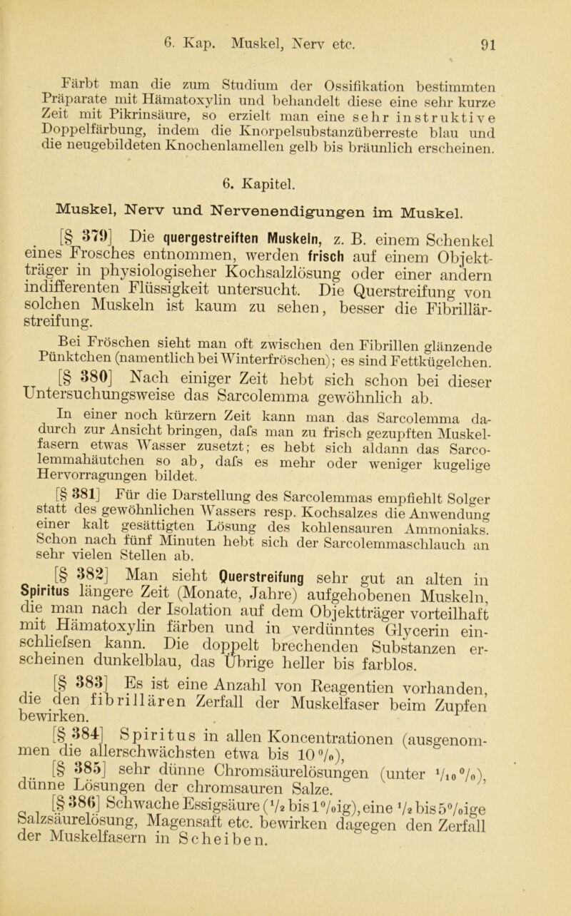 Färbt man die zum Studium der Ossifikation bestimmten Präparate mit Hämatoxylin und behandelt diese eine sehr kurze Zeit mit Pikrinsäure, so erzielt man eine sehr instruktive Doppelfärbung, indem die Knorpelsubstanzüberreste blau und die neugebildeten Knochenlamellen gelb bis bräunlich erscheinen. 6. Kapitel. Muskel, Nerv und Nervenendigungen im Muskel. [§ 379] Die quergestreiften Muskeln, z. B. einem Schenkel eines Frosches entnommen, werden frisch auf einem Objekt- träger in physiologischer Kochsalzlösung oder einer andern indifferenten Flüssigkeit untersucht. Die Querstreifung von solchen Muskeln ist kaum zu sehen, besser die Fibrillär- streifung. Bei Fröschen sieht man oft zwischen den Fibrillen glänzende Pünktchen (namentlich bei Winterfröschen); es sind Fettkügelchen. [§ 380] Nach einiger Zeit hebt sich schon bei dieser Untersuchungsweise das Sarcolemma gewöhnlich ab. In einer noch kürzern Zeit kann man das Sarcolemma da- durch zur Ansicht bringen, dafs man zu frisch gezupften Muskel- fasern etwas Wasser zusetzt; es hebt sich aldann das Sarco- lemmahäutchen so ab, dafs es mehr oder weniger kuopeli°'e Hervorragungen bildet. [§ 381] Für die Darstellung des Sarcolemmas empfiehlt Solger statt des gewöhnlichen IV assers resp. Kochsalzes die Anwendung einei kalt gesättigten Lösung des kohlensauren Ammoniaks. Schon nach fünf Minuten hebt sich der Sarcolemmaschlauch an sehr vielen Stellen ab. . . [§ ^82] Man sieht Querstreifung gehr gUt an alten in Spiritus längere Zeit (Monate, Jahre) aufgehobenen Muskeln, die man nach der Isolation auf dem Objektträger vorteilhaft mit Hämatoxylin färben und in verdünntes Glycerin ein- schliefsen kann. Die doppelt brechenden Substanzen er- scheinen dunkelblau, das Übrige heller bis farblos. [§ 383] Es ist eine Anzahl von Reagentien vorhanden die den fibrillären Zerfall der Muskelfaser beim Zupfen bewirken. . [§.384] Spiritus in allen Koncentrationen (ausgenom- men die allerschwächsten etwa bis 10%), [§ 385] sehr dünne Chromsäurelösungen (unter 7io%) dünne Lösungen der chromsauren Salze. [§ 386] Schwache Essigsäure (V* bis l%ig), eine V* bis 5%ige fealzsaurelosung, Magensaft etc. bewirken dagegen den Zerfall der Muskelfasern in Scheiben.