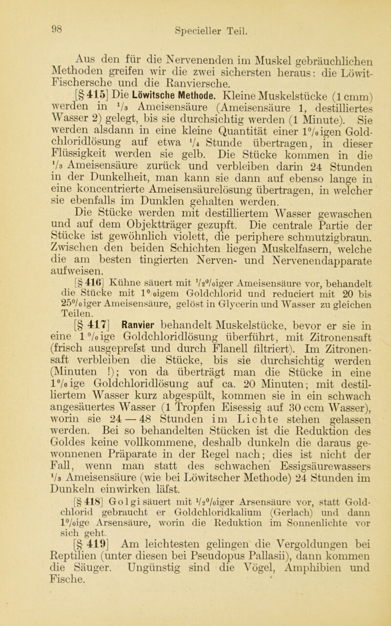 Aus den für die Nervenenden im Muskel gebräuchlichen Methoden greifen wir die zwei sichersten heraus: die Löwit- Fischersche und die Ranviersche. [§415] Die Löwitsche Methode. Kleine Muskelstücke (1 cmm) werden in Vs Ameisensäure (Ameisensäure 1, destilliertes Wasser 2) gelegt, bis sie durchsichtig werden (1 Minute). Sie werden alsdann in eine kleine Quantität einer l°/oigen Gold- chloridlösung auf etwa lU Stunde übertragen, in dieser Flüssigkeit werden sie gelb. Die Stücke kommen in die V3 Ameisensäure zurück und verbleiben darin 24 Stunden in der Dunkelheit, man kann sie dann auf ebenso lange in eine koncentrierte Ameisensäurelösung übertragen, in welcher sie ebenfalls im Dunklen gehalten werden. Die Stücke werden mit destilliertem Wasser gewaschen und auf dem Objektträger gezupft. Die centrale Partie der Stücke ist gewöhnlich violett, die periphere schmutzigbraun. Zwischen den beiden Schichten liegen Muskelfasern, welche die am besten fingierten Nerven- und Nervenendapparate aufweisen. [§416] Kühne säuert mit 1/,2°/oiger Ameisensäure vor, behandelt die Stücke mit l°/oigem Goldchlorid und reduciert mit 20 bis 25°/oiger Ameisensäure, gelöst in Glycerin und Wasser zu gleichen Teilen. [§ 417] Ranvier behandelt Muskelstücke, bevor er sie in eine l°/oige Goldchloridlösung überführt, mit Zitronensaft (frisch ausgeprefst und durch Flanell filtriert). Im Zitronen- saft verbleiben die Stücke, bis sie durchsichtig werden (Minuten !); von da überträgt man die Stücke in eine l°/oige Goldchloridlösung auf ca. 20 Minuten; mit destil- liertem Wasser kurz abgespült, kommen sie in ein schwach angesäuertes Wasser (1 Tropfen Eisessig auf 30 ccm Wasser), worin sie 24 — 48 Stunden im Lichte stehen gelassen werden. Bei so behandelten Stücken ist die Reduktion des Goldes keine vollkommene, deshalb dunkeln die daraus ge- wonnenen Präparate in der Regel nach; dies ist nicht der Fall, wenn man statt des schwachen Essigsäurewassers Vs Ameisensäure (wie bei Löwitscher Methode) 24 Stunden im Dunkeln ein wirken läfst. [§418] Go lgi säuert mit V2°/oiger Arsensäure vor, statt Gold- chlorid gebraucht er Goldchloridkalium (Gerlach) und dann l°/oige Arsensäure, worin die Reduktion im Sonnenlichte vor sich geht. [§ 419] Am leichtesten gelingen die Vergoldungen bei Reptilien (unter diesen bei Pseudopus Pallasii), dann kommen die Säuger. Ungünstig sind die Vögel, Amphibien und Fische.