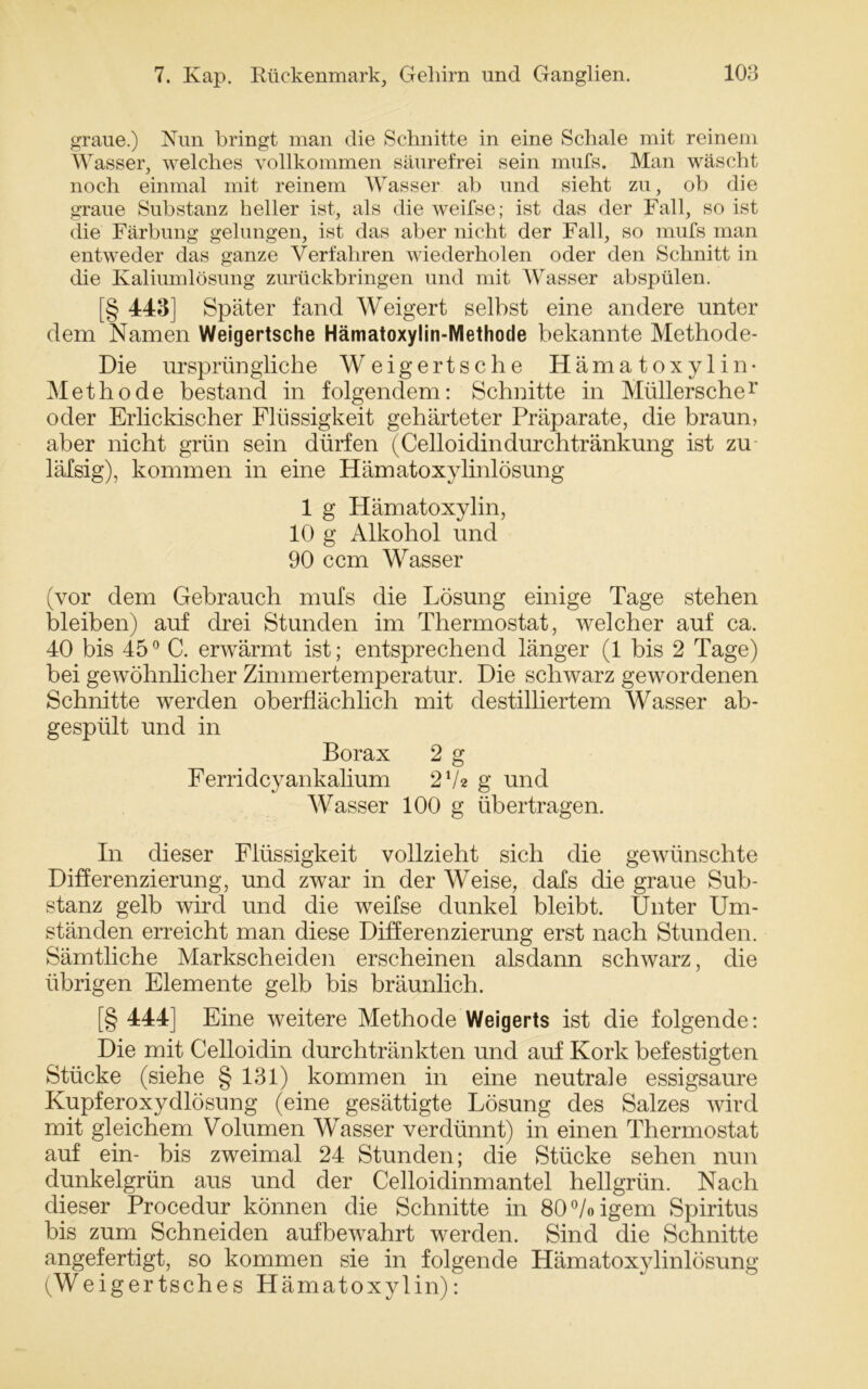 graue.) Nun bringt man die Schnitte in eine Schale mit reinem Wasser, welches vollkommen säurefrei sein mufs. Man wäscht noch einmal mit reinem Wasser ab und sieht zu, ob die graue Substanz heller ist, als die w^eifse; ist das der Fall, so ist die Färbung gelungen, ist das aber nicht der Fall, so mufs man entweder das ganze Verfahren wiederholen oder den Schnitt in die Kaliumlösung zurückbringen und mit Wasser abspülen. [§ 443] Später fand Weigert selbst eine andere unter dem Namen Weigertsche Hämatoxylin-Methode bekannte Methode- Die ursprüngliche Weigertsche Hämatoxylin- Methode bestand in folgendem: Schnitte in Müllerscher oder Erlickischer Flüssigkeit gehärteter Präparate, die braun, aber nicht grün sein dürfen (Celloidindurchtränkung ist zu läfsig), kommen in eine Hämatoxylinlösung 1 g Hämatoxylin, 10 g Alkohol und 90 ccm Wasser (vor dem Gebrauch mufs die Lösung einige Tage stehen bleiben) auf drei Stunden im Thermostat, welcher auf ca. 40 bis 45° C. erwärmt ist; entsprechend länger (1 bis 2 Tage) bei gewöhnlicher Zimmertemperatur. Die schwarz gewordenen Schnitte werden oberflächlich mit destilliertem Wasser ab- gespült und in Borax 2 g Ferridcyankalium 2 V* g und Wasser 100 g übertragen. In dieser Flüssigkeit vollzieht sich die gewünschte Differenzierung, und zwar in der Weise, dafs die graue Sub- stanz gelb wird und die weifse dunkel bleibt. Unter Um- ständen erreicht man diese Differenzierung erst nach Stunden. Sämtliche Markscheiden erscheinen alsdann schwarz, die übrigen Elemente gelb bis bräunlich. [§ 444] Eine weitere Methode Weigerts ist die folgende: Die mit Celloidin durchtränkten und auf Kork befestigten Stücke (siehe § 131) kommen in eine neutrale essigsaure Kupferoxydlösung (eine gesättigte Lösung des Salzes wird mit gleichem Volumen Wasser verdünnt) in einen Thermostat auf ein- bis zweimal 24 Stunden; die Stücke sehen nun dunkelgrün aus und der Celloidinmantel hellgrün. Nach dieser Procedur können die Schnitte in 80%igem Spiritus bis zum Schneiden aufbewahrt werden. Sind die Schnitte angefertigt, so kommen sie in folgende Hämatoxylinlösung (Weigertsches Hämatoxylin):