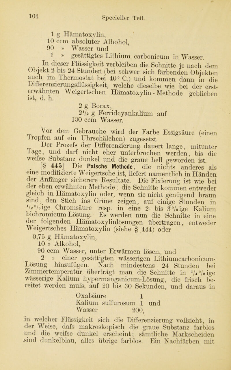 1 g Hämatoxylin, 10 ccm absoluter Alhohol, 90 » Wasser und 1 » gesättigtes Lithium carbonicum in Wasser. _ . ]n ciif?er Flüssigkeit verbleiben die Schnitte je nach dem Objekt 2 bis 24 Stunden (bei schwer sich färbenden Objekten auch im Thermostat bei 40° C.) und kommen dann in die Differenzierungsflüssigkeit, welche dieselbe wie bei der erst- erwähnten Weigertschen Hämatoxylin - Methode geblieben ist, d. h. 2 g Borax, 27z g Ferridcyankalium auf 100 ccm Wasser. Vor dem Gebrauche wird der Farbe Essigsäure (einen tropfen auf ein Uhrschälchen) zugesetzt. F>er Prozefs der Differenzierung dauert lange, mitunter 1 age, und darf nicht eher unterbrochen werden, bis die v eifse Substanz dunkel und die graue hell geworden ist. [§ 44;>] Die Palsche Methode, die nichts anderes als eine modifizierte Weigertsche ist, liefert namentlich in Händen der Anfänger sicherere Resultate. Die Fixierung ist wie bei der eben erwähnten Methode; die Schnitte kommen entweder gleich in Hämatoxylin oder, wenn sie nicht genügend braun sind, den Stich ins Grüne zeigen, auf einige Stunden in V2 % ige Chromsäure resp. in eine 2- bis 3%ige Kalium bichromicum-Lösung. Es werden nun die Schnitte in eine der folgenden Hämatoxylinlösungen übertragen, entweder Weigertsches Hämatoxylin (siehe § 444) oder 0,75 g Hämatoxylin, 10 » Alkohol, 90 ccm Wasser, unter Erwärmen lösen, und 2 » einer gesättigten wässerigen Lithiumcarbonicum- Lösung hinzufügen. Nach mindestens 24 Stunden bei Zimmertemperatur überträgt man die Schnitte in VU/oige wässerige Kalium hypermanganicum-Lösung, die frisch be- reitet werden mufs, auf 20 bis 30 Sekunden, und daraus in Oxalsäure 1 Kalium sulfurosum 1 und Wasser 200, in welcher Flüssigkeit sich die Differenzierung vollzieht, in der Weise, dafs makroskopisch die graue Substanz farblos und die weifse dunkel erscheint; sämtliche Markscheiden .sind dunkelblau, alles übrige farblos. Ein Nachfärben mit