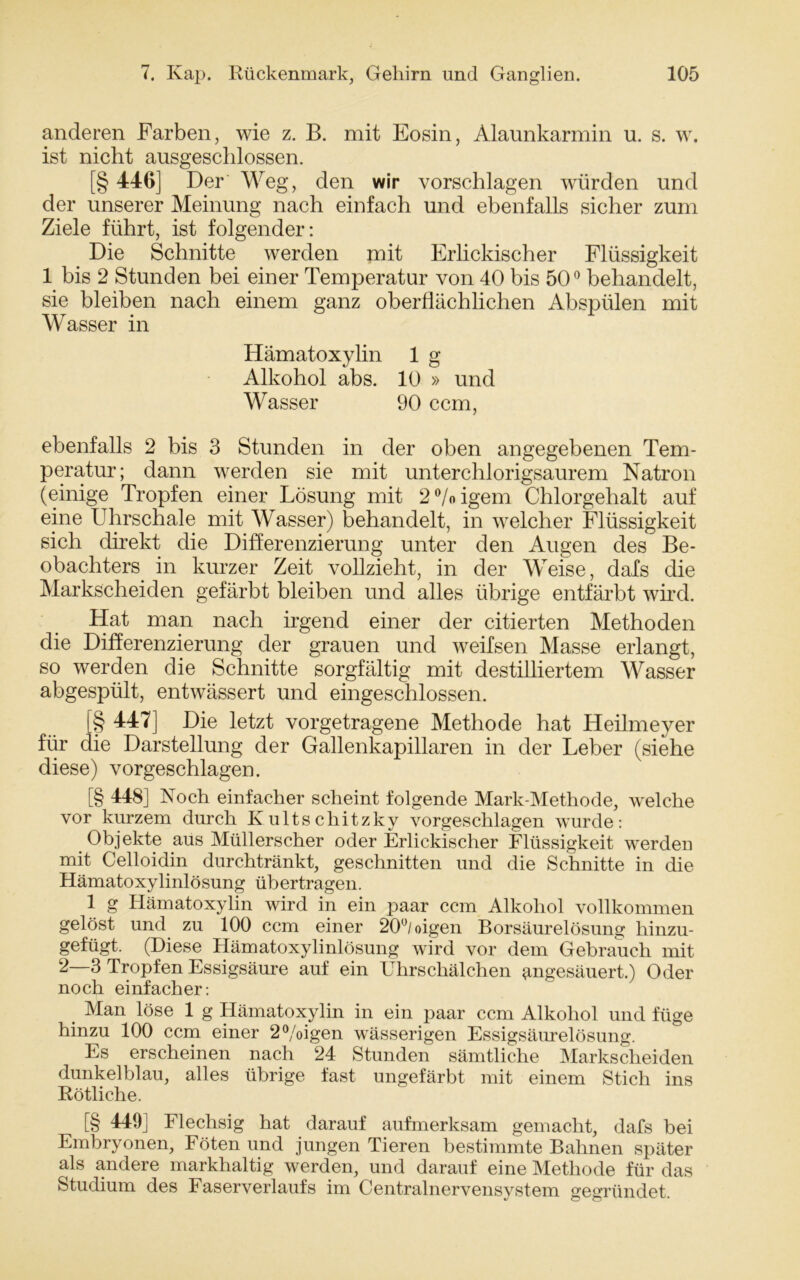 anderen Farben, wie z. B. mit Eosin, Alaunkarmin u. s. w. ist nicht ausgeschlossen. [§ 446] Der Weg, den wir vorschlagen würden und der unserer Meinung nach einfach und ebenfalls sicher zum Ziele führt, ist folgender: Die Schnitte werden mit Erlickischer Flüssigkeit 1 bis 2 Stunden bei einer Temperatur von 40 bis 500 behandelt, sie bleiben nach einem ganz oberflächlichen Abspülen mit Wasser in Hämatoxylin 1 g Alkohol abs. 10 » und Wasser 90 ccm, ebenfalls 2 bis 3 Stunden in der oben angegebenen Tem- peratur; dann werden sie mit unterchlorigsaurem Natron (einige Tropfen einer Lösung mit 2°/oigem Chlorgehalt auf eine Uhrschale mit Wasser) behandelt, in welcher Flüssigkeit sich direkt die Differenzierung unter den Augen des Be- obachters in kurzer Zeit vollzieht, in der Weise, dafs die Markscheiden gefärbt bleiben und alles übrige entfärbt wird. Hat man nach irgend einer der citierten Methoden die Differenzierung der grauen und weifsen Masse erlangt, so werden die Schnitte sorgfältig mit destilliertem Wasser abgespült, entwässert und eingeschlossen. [§ 447] Die letzt vorgetragene Methode hat Heilmeyer für die Darstellung der Gallenkapillaren in der Leber (siehe diese) vorgeschlagen. [§ 448] Noch einfacher scheint folgende Mark-Methode, welche vor kurzem durch Kultschitzky vorgeschlagen wurde: Objekte aus Müllerscher oder Erlickischer Flüssigkeit werden mit Celloidin durchtränkt, geschnitten und die Schnitte in die Hämatoxylinlösung übertragen. 1 g Hämatoxylin wird in ein paar ccm Alkohol vollkommen gelöst und zu 100 ccm einer 20°/oigen Borsäurelösung hinzu- gefügt. (Diese Hämatoxylinlösung wird vor dem Gebrauch mit 2 3 Tropfen Essigsäure auf ein Uhrschälchen angesäuert.) Oder noch einfacher: Man löse 1 g Hämatoxylin in ein paar ccm Alkohol und füge hinzu 100 ccm einer 2%igen wässerigen Essigsäirrelösung. Es erscheinen nach 24 Stunden sämtliche Markscheiden dunkelblau, alles übrige fast ungefärbt mit einem Stich ins Rötliche. [§ 449] Flechsig hat darauf aufmerksam gemacht, dafs bei Embryonen, Föten und jungen Tieren bestimmte Bahnen später als andere markhaltig werden, und darauf eine Methode für das Studium des Faserverlaufs im Centralnervensystem gegründet.