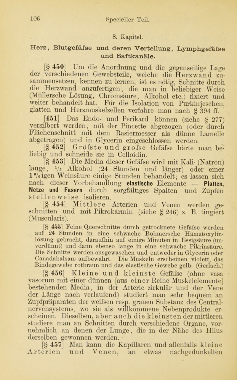 8. Kapitel. Herz, Blutg-efäfse und deren Verteilung, Lymphgefäfse und Saftkanäle. [§ 450] Um die Anordnung und die gegenseitige Lage der verschiedenen Gewebsteile, welche die Herzwand zu- sammensetzen, kennen zu lernen, ist es nötig, Schnitte durch die Herzwand anzufertigen, die man in beliebiger Weise (Müllersche Lösung, Chromsäure, Alkohol etc.) fixiert und weiter behandelt hat. Für die Isolation von Purkinjeschen, glatten und Herzmuskelzellen verfahre man nach § 394 ff. [451] Das Endo- und Perikard können (siehe § 277) versilbert werden, mit der Pincette abgezogen (oder durch Flächenschnitt mit dem Rasiermesser als dünne Lamelle abgetragen) und in Glycerin eingeschlossen werden. .[§ 452] Gröfste und grofse Gefäfse härte man be- liebig und schneide sie in Celloidin. [§ 453] Die Media dieser Gefäfse wird mit Kali- (Natron) lauge, Vs Alkohol (24 Stunden und länger) oder einer 1 °/oigen Weinsäure einige Stunden behandelt; es lassen sich nach dieser Vorbehandlung elastische Elemente — Platten, Netze und Fasern durch sorgfältiges Spalten und Zupfen stellenweise isolieren. § 454] Mittlere Arterien und Venen werden ge- schnitten und mit Pikrokarmin (siehe § 246) z. B. tingiert (Muscularis). [§ 455] Feine Querschnitte durch getrocknete Gefäfse werden auf 24 Stunden in eine schwache Böhmersche Hämatoxylin- lösung gebracht, daraufhin auf einige Minuten in Essigsäure (un- verdünnt) und dann ebenso lange in eine schwache Pikrinsäure. Die Schnitte werden ausgewaschen und entweder in Glycerin oder Canadabalsam aufbewahrt. Die Muskeln erscheinen violett, das Bindegewebe rotbraun und das elastische Gewebe gelb. (Gerlach.) [§ 456] Kleine und kleinste Gefäfse (ohne vasa vasorum mit einer dünnen [aus einer Reihe Muskelelemente] bestehenden Media, in der Arterie zirkulär und der Vene der Länge nach verlaufend) studiert man sehr bequem an Zupfpräparaten der weifsen resp. grauen Substanz des Central- nervensystems, wo sie als willkommene Nebenprodukte er- scheinen. Dieselben, aber auch diekleinsten der mittleren studiere man an Schnitten durch verschiedene Organe, vor- nehmlich an denen der Lunge, die in der Nähe des Hilus derselben gewonnen werden. [§ 457] Man kann die Kapillaren und allenfalls kleine Arterien und Venen, an etwas nachge dunkelten