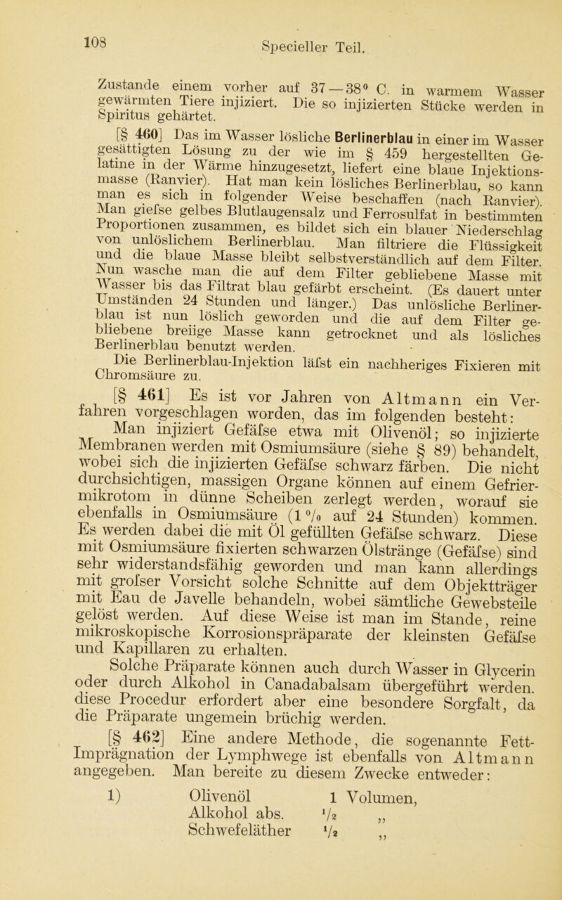 10S Zustande einem vorher auf 37 — 38» C. in warmem Wasser gewärmten Tiere injiziert. Die so injizierten Stücke werden in fepiritus gehärtet. [§ 400] Das im Wasser lösliche Berlinerblau in einer im Wasser gesättigten Lösung zu der wie im § 459 hergestellten Ge- latine Inder Warme hinzugesetzt, liefert eine blaue Iniektions- masse (Ranyier). Hat man kein lösliches Berlinerblau, so kann man es sich m folgender Weise beschaffen (nach Ranvier) Man giefse gelbes Blutlaugensalz und Ferrosulfat in bestimmten 1 roportionen zusammen, es bildet sich ein blauer Niederschlag von unlöslichem Berlmerblau. Man filtriere die Flüssigkeit und die blaue Masse bleibt selbstverständlich auf dem Filter Mn wasche man die auf dem Filter gebliebene Masse mit H asser bis das Filtrat blau gefärbt erscheint. (Es dauert unter Umstanden 24 Stunden und länger.) Das unlösliche Berliner- blau ist nun. löslich geworden und die auf dem Filter ge- bliebene breiige Masse kann getrocknet und als lösliches Berlmerblau benutzt werden. Die Berlinerblau-Injektion läfst ein nachheriges Fixieren mit Chromsäure zu. [§ 401] Es ist vor Jahren von Altmann ein Ver- fahren vorgeschlagen worden, das im folgenden besteht: Man injizieit Gefäfse etwa mit Olivenöl; so injizierte Membranen werden mit Osmiumsäure (siehe § 89) behandelt wobei sich die injizierten Gefäfse schwarz färben. Die nicht durchsichtigen, massigen Organe können auf einem Gefrier- mikrotom in dünne Scheiben zerlegt werden, worauf sie ebenfalls in Osmiumsäure (1% auf 24 Stunden) kommen. Es werden dabei die mit Öl gefüllten Gefäfse schwarz. Diese mit Osmiumsäure fixierten schwarzen Ölstränge (Gefäfse) sind sehr widerstandsfähig geworden und man kann allerdings mit grofser Vorsicht solche Schnitte auf dem Objektträger mit Eau de Javelle behandeln, wobei sämtliche Gewebsteile gelöst werden. Auf diese Weise ist man im Stande, reine mikroskopische Korrosionspräparate der kleinsten Gefäfse und Kapillaren zu erhalten. Solche Präparate können auch durch Wasser in Glycerin oder durch Alkohol in Canadabalsam übergeführt werden, diese Procedur erfordert aber eine besondere Sorgfalt, da die Präparate ungemein brüchig werden. [§ 462] Eine andere Methode, die sogenannte Fett- Imprägnation der Lymphwege ist ebenfalls von Altmann angegeben. Man bereite zu diesem Zwecke entweder: 1) Olivenöl l Volumen, Alkohol abs. V* ,, Schwefeläther V* ,,
