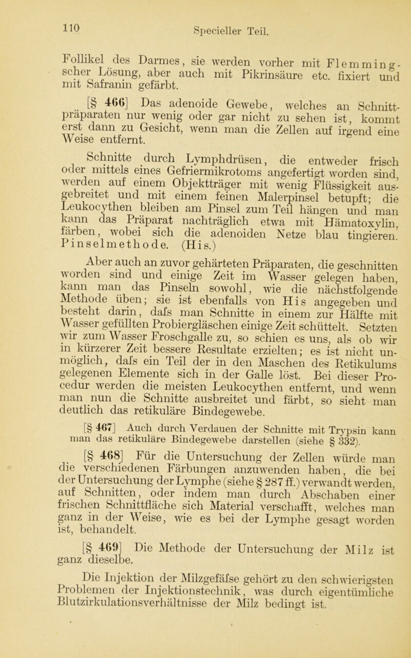 Follikel des Darmes, sie werden vorher mit Flemming- schei Lösung, aber auch mit Pikrinsäure etc. fixiert und mit Safranin gefärbt. [§ 466] Das adenoide Gewebe, welches an Schnitt- praparaten nur wenig oder gar nicht zu sehen ist, kommt erst dann zu Gesicht, wenn man die Zellen auf irgend eine Weise entfernt. Schnitte durch Lymphdrüsen, die entweder frisch oder mittels eines Gefriermikrotoms angefertigt worden sind werden auf einem Objektträger mit wenig Flüssigkeit aus- gebreitet und mit einem feinen Malerpinsel betupft; die Leukocythen bleiben am Pinsel zum Teil hängen und man kann das Piäparat nachträglich etwa mit Hämatoxylin. färben, wobei sich die adenoiden Netze blau tingieren Pinselmethode. (His.) Aber auch an zuvor gehärteten Präparaten, die geschnitten worden sind und einige Zeit im Wasser gelegen haben, kann man das Pinseln sowohl, wie die nächstfolgende Methode üben; sie ist ebenfalls von His angegeben und besteht darin, dafs man Schnitte in einem zur Hälfte mit W asser gefüllten Probiergläschen einige Zeit schüttelt. Setzten wir zum Wasser Froschgalle zu, so schien es uns, als ob wir in kürzerer Zeit bessere Resultate erzielten; es ist nicht un- möglich, dafs ein Teil der in den Maschen des Retikulums gelegenen Elemente sich in der Galle löst. Bei dieser Pro- cedur werden die meisten Leukocythen entfernt, und wenn man nun die Schnitte ausbreitet und färbt, so sieht man deutlich das retikuläre Bindegewebe. [§ 467] Auch durch Verdauen der Schnitte mit Trypsin kann man das retikuläre Bindegewebe darstellen (siehe § 332). [§ 468] Für die Untersuchung der Zellen würde man die verschiedenen Färbungen anzuwenden haben, die bei der Untersuchung der Lymphe (siehe § 287 ff.) verwandt werden, auf Schnitten, oder indem man durch Abschaben einer frischen Schnittfläche sich Material verschafft, welches man ganz in der Weise, wie es bei der Lymphe gesagt worden ist, behandelt. [§.469] Die Methode der Untersuchung der Milz ist ganz dieselbe. Die Injektion der Milzgefäfse gehört zu den schwierigsten Problemen der Injektionstechnik, was durch eigentümliche Blutzirkulationsverhältnisse der Milz bedingt ist.