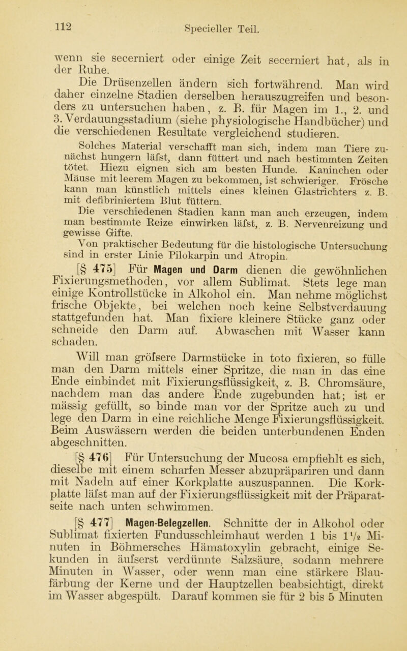 wenn sie secerniert oder einige Zeit secerniert hat, als in der Ruhe. Die. Drüsenzellen ändern sich fortwährend. Man wird daher einzelne Stadien derselben herauszugreifen und beson- ders zu untersuchen haben, z. B. für Magen im 1., 2. und 3. Verdauungsstadium (siehe physiologische Handbücher) und die verschiedenen Resultate vergleichend studieren. Solches Material verschafft man sich, indem man Tiere zu- nächst huugern läfst, dann füttert und nach bestimmten Zeiten tötet. Hiezu eignen sich am besten Hunde. Kaninchen oder Mäuse mit leerem Magen zu bekommen, ist schwieriger. Frösche kann man künstlich mittels eines kleinen Glastrichters z. B. mit defibriniertem Blut füttern. Die verschiedenen Stadien kann man auch erzeugen, indem man bestimmte Reize einwirken läfst, z. B. Nervenreizung und gewisse Gifte. Von praktischer Bedeutung für die histologische Untersuchung sind in erster Linie Pilokarpin und Atropin. [§ 475] Für Magen und Darm dienen die gewöhnlichen Fixierungsmethoden, vor allem Sublimat. Stets lege man einige Kontrollstücke in Alkohol ein. Man nehme möglichst frische Objekte, bei welchen noch keine Selbstverdauung stattgefunden hat. Man fixiere kleinere Stücke ganz oder schneide den Darm auf. Abwaschen mit Wasser kann schaden. Will man gröfsere Darmstücke in toto fixieren, so fülle man den Darm mittels einer Spritze, die man in das eine Ende einbindet mit Fixierungsflüssigkeit, z. B. Chromsäure, nachdem man das andere Ende zugebunden hat; ist er mässig gefüllt, so binde man vor der Spritze auch zu und lege den Darm in eine reichliche Menge Fixierungsflüssigkeit. Beim Auswässern werden die beiden unterbundenen Enden abgeschnitten. [§ 47G] Für Untersuchung der Mucosa empfiehlt es sich, dieselbe mit einem scharfen Messer abzupräpariren und dann mit Nadeln auf einer Korkplatte auszuspannen. Die Kork- platte läfst man auf der Fixierungsflüssigkeit mit der Präparat- seite nach unten schwimmen. j 477] Magen-Belegzellen. Schnitte der in Alkohol oder Sublimat fixierten Fundusschleimhaut werden 1 bis l1/* Mi- nuten in Böhmersches Hämatoxylin gebracht, einige Se- kunden in äufserst verdünnte Salzsäure, sodann mehrere Minuten in Wasser, oder wenn man eine stärkere Blau- färbung der Kerne und der Hauptzellen beabsichtigt, direkt im Wasser abgespült. Darauf kommen sie für 2 bis 5 Minuten