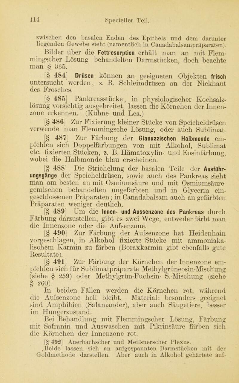 zwischen den basalen Enden des Epithels und dem darunter liegenden Gewebe sieht (namentlich in Canadabalsampräparaten). Bilder über die Fettresorption erhält man an mit Flem- mingscher Lösung behandelten Darmstücken, doch beachte man § 335. [§ 484] Drüsen können an geeigneten Objekten frisch untersucht werden, z. B. Schleimdrüsen an der Nickhaut des Frosches. [§ 485] Pankreasstücke, in physiologischer Kochsalz- lösung vorsichtig ausgebreitet, lassen die Körnchen der Innen- zone erkennen. (Kühne und Lea.) [§ 480] Zur Fixierung kleiner Stücke von Speicheldrüsen verwende man Flemmingsche Lösung, oder auch Sublimat. [§ 487] Zur Färbung der Gianuzzischen Halbmonde em- pfehlen sich Doppelfärbungen von mit Alkohol, Sublimat etc. fixierten Stücken, z. B. Hämatoxylin- und Eosinfärbung, wobei die Halbmonde blau erscheinen. [§ 488] Die Strichelung der basalen Teile der Ausführ- ungsgänge der Speicheldrüsen, sowie auch des Pankreas sieht man am besten an mit Osmiumsäure und mit Osmiumsäure- gemischen behandelten ungefärbten und in Glycerin ein- geschlossenen Präparaten; in Canadabalsam auch an gefärbten Präparaten weniger deutlich. [§ 489] Um die Innen- und Aussenzone des Pankreas durch Färbung darzustellen, gibt es zwei Wege, entweder färbt man die Innenzone oder die Aufsenzone. [§ 490] Zur Färbung der Aufsenzone hat Heidenhain vorgeschlagen, in Alkohol fixierte Stücke mit ammoniaka- lischem Karmin zu färben (Boraxkarmin gibt ebenfalls gute Resultate). § 491] Zur Färbung der Körnchen der Innenzone em- pfehlen sich für Sublimatpräparate Methylgrüneosin-Mischüng (siehe § 259) oder Methylgrün-Fuchsin- S.-Mischung (siehe 260). § In beiden Fällen werden die Körnchen rot, während die Aufsenzone hell bleibt. Material: besonders geeignet sind Amphibien (Salamander), aber auch Säugetiere, besser im Hungerzustand. Bei Behandlung mit Flemmingscher Lösung, Färbung mit Safranin und Auswaschen mit Pikrinsäure färben sich die Körnchen der Innenzone rot. [§ 492] Auerbachscher und Meifsnersclier Plexus. .Beide lassen sich an auf gespannten Darmstücken mit der Goldmethode darstellen. Aber auch in Alkohol gehärtete auf-