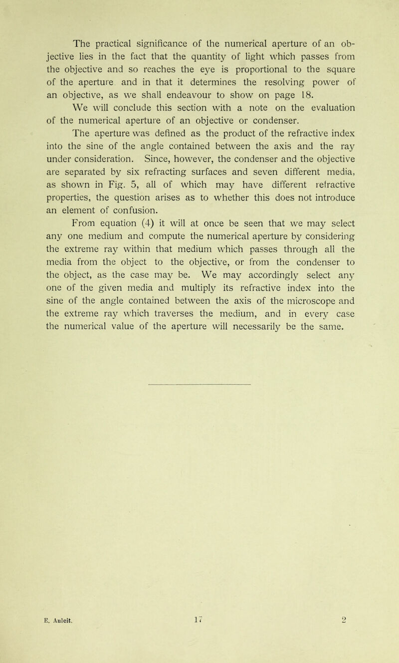 The practical significance of the numerical aperture of an ob- jective lies in the fact that the quantity of light which passes from the objective and so reaches the eye is proportional to the square of the aperture and in that it determines the resolving power of an objective, as we shall endeavour to show on page 18. We will conclude this section with a note on the evaluation of the numerical aperture of an objective or condenser. The aperture was defined as the product of the refractive index into the sine of the angle contained between the axis and the ray under consideration. Since, however, the condenser and the objective are separated by six refracting surfaces and seven different media, as shown in Fig. 5, all of which may have different refractive properties, the question arises as to whether this does not introduce an element of confusion. From equation (4) it will at once be seen that we may select any one medium and compute the numerical aperture by considering the extreme ray within that medium which passes through all the media from the object to the objective, or from the condenser to the object, as the case may be. We may accordingly select any one of the given media and multiply its refractive index into the sine of the angle contained between the axis of the microscope and the extreme ray which traverses the medium, and in every case the numerical value of the aperture will necessarily be the same.