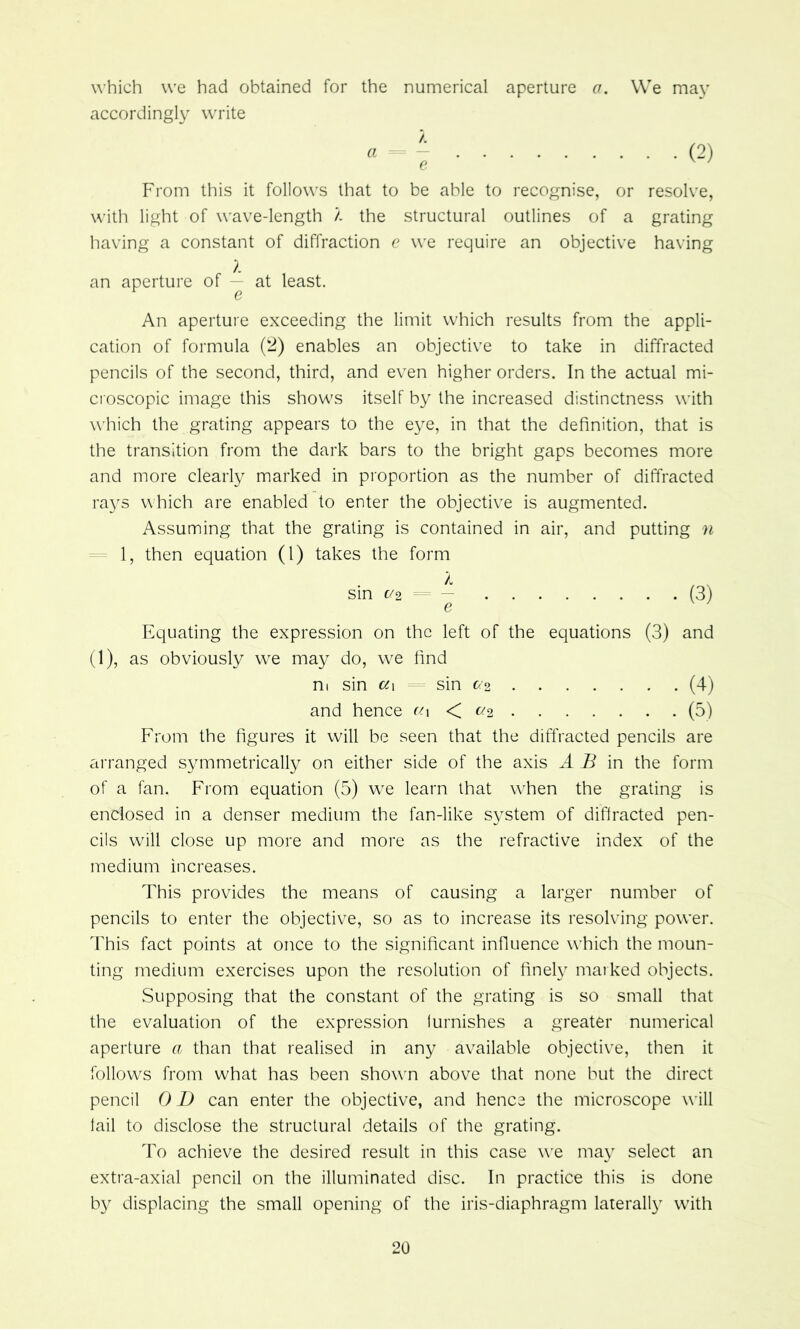 which we had obtained for the numerical aperture a. We may accordingly write A « = — e From this it follows that to be able to recognise, or resolve, with light of wave-length a the structural outlines of a grating having a constant of diffraction e we require an objective having an aperture of at least. An aperture exceeding the limit which results from the appli- cation of formula (2) enables an objective to take in diffracted pencils of the second, third, and even higher orders. In the actual mi- croscopic image this shows itself by the increased distinctness with which the grating appears to the eye, in that the definition, that is the transition from the dark bars to the bright gaps becomes more and more clearly marked in proportion as the number of diffracted rays which are enabled to enter the objective is augmented. Assuming that the grating is contained in air, and putting n = 1, then equation (1) takes the form sin c/2 - — (3) e Equating the expression on the left of the equations (3) and (1), as obviously w^e may do, w^e find ni sin ci\ sin c<’2 (4) and hence c/i < c/2 (5) From the figures it will be seen that the diffracted pencils are ai'ranged symmetrically on either side of the axis A B in the form of a fan. From equation (5) wx learn that when the grating is enclosed in a denser medium the fan-like system of diffracted pen- cils will close up more and more as the refractive index of the medium increases. This provides the means of causing a larger number of pencils to enter the objective, so as to increase its resolving power. 4Tis fact points at once to the significant influence w'hich the moun- ting medium exercises upon the resolution of finely maiked objects. Supposing that the constant of the grating is so small that the evaluation of the expression furnishes a greater numerical aperture a than that realised in any available objective, then it follow^s from what has been showm above that none but the direct pencil 0 D can enter the objective, and hence the microscope wdll fail to disclose the structural details of the grating. To achieve the desired result in this case w'e may select an extra-axial pencil on the illuminated disc. In practice this is done by displacing the small opening of the iris-diaphragm laterally with