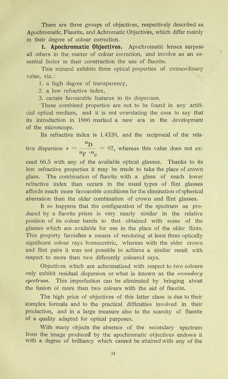 There are three groups of objectives, respectively described as Apochromatic, Fluorite, and Achromatic Objectives, which differ mainly in their degree of colour correction. 1. Apochromatic Objectives. Apochromatic lenses surpass all others in the matter of colour correction, and involve as an es- sential factor in their construction the use of fluorite. This mineral exhibits three optical properties of extraordinary value, viz.: 1. a high degree of transparency, 2. a low refractive index, 3. certain favourable features in its dispersion. These combined properties are not to be found in any artifi- cial optical medium, and it is not overstating the case to say that its introduction in 1886 marked a new era in the development of the microscope. Its refractive index is 1.4339, and the reciprocal of the rela- tive dispersion v = = 97, whereas this value does not ex- ceed 66.5 with any of the available optical glasses. Thanks to its low refractive properties it may be made to take the place of crown glass. The combination of fluorite with a glass of much lower refractive index than occurs in the usual types of flint glasses affords much more favourable conditions for the elimination of spherical aberration than the older combination of crown and flint glasses. It so happens that the configuration of the spectrum as pro- duced by a fluorite prism is very nearly similar in the relative position of its colour bands to that obtained with some of the glasses which are available for use in the place of the older flints. This property furnishes a means of rendering at least three optically significant colour rays homocentric, whereas with the older crown and flint pairs it was not possible to achieve a similar result with respect to more than two differently coloured rays. Objectives which are achromatized with respect to two colours only exhibit residual dispersion or what is known as the secondary spectrum. This imperfection can be eliminated by bringing about the fusion of more than two colours with the aid of fluorite. The high price of objectives of this latter class is due to their complex formula and to the practical difficulties involved in their production, and in a large measure also to the scarcity of fluorite of a quality adapted for optical purposes. With many objects the absence of the secondary spectrum from the image produced by the apochromatic objectives endows it with a degree of brilliancy which cannot be attained with any of the