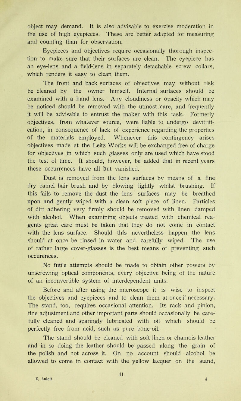 object may demand. It is also advisable to exercise moderation in the use of high eyepieces. These are better adapted for measuring and counting than for observation. Eyepieces and objectives require occasionally thorough inspec- tion to make sure that their surfaces are clean. The eyepiece has an eye-lens and a field-lens in separately detachable screw collars, which renders it easy to clean them. The front and back surfaces of objectives may without risk be cleaned by the owner himself. Internal surfaces should be examined with a hand lens. Any cloudiness or opacity which may be noticed should be removed with the utmost care, and frequently it will be advisable to entrust the maker with this task. Formerly objectives, from whatever source, were liable to undergo devitrifi- cation, in consequence of lack of experience regarding the properties of the materials employed. Whenever this contingency arises objectives made at the Leitz Works will be exchanged free of charge for objectives in which such glasses only are used which have stood the test of time. It should, however, be added that in recent years these occurrences have all but vanished. Dust is removed from the lens surfaces by means of a fine dry camel hair brush and by blowing lightly whilst brushing. If this fails to remove the dust the lens surfaces may be breathed upon and gently wiped with a clean soft piece of linen. Particles of dirt adhering very firmly should be removed with linen damped with alcohol. When examining objects treated with chemical rea- gents great care must be taken that they do not come in contact with the lens surface. Should this nevertheless happen the lens should at once be rinsed in water and carefully wiped. The use of rather large cover-glasses is the best means of preventing such occurences. No futile attempts should be made to obtain other powers by unscrewing optical components, every objective being of the nature of an inconvertible system of interdependent units. Before and after using the microscope it is wise to inspect the objectives and eyepieces and to clean them at once if necessary. The stand, too, requires occasional attention. Its rack and pinion, fine adjustment and other important parts should occasionally be care- fully cleaned and sparingly lubricated with oil which should be perfectly free from acid, such as pure bone-oil. The stand should be cleaned with soft linen or chamois leather and in so doing the leather should be passed along the grain of the polish and not across it. On no account should alcohol be allowed to come in contact with the yellow lacquer on the stand. E. Anleit. 41 4