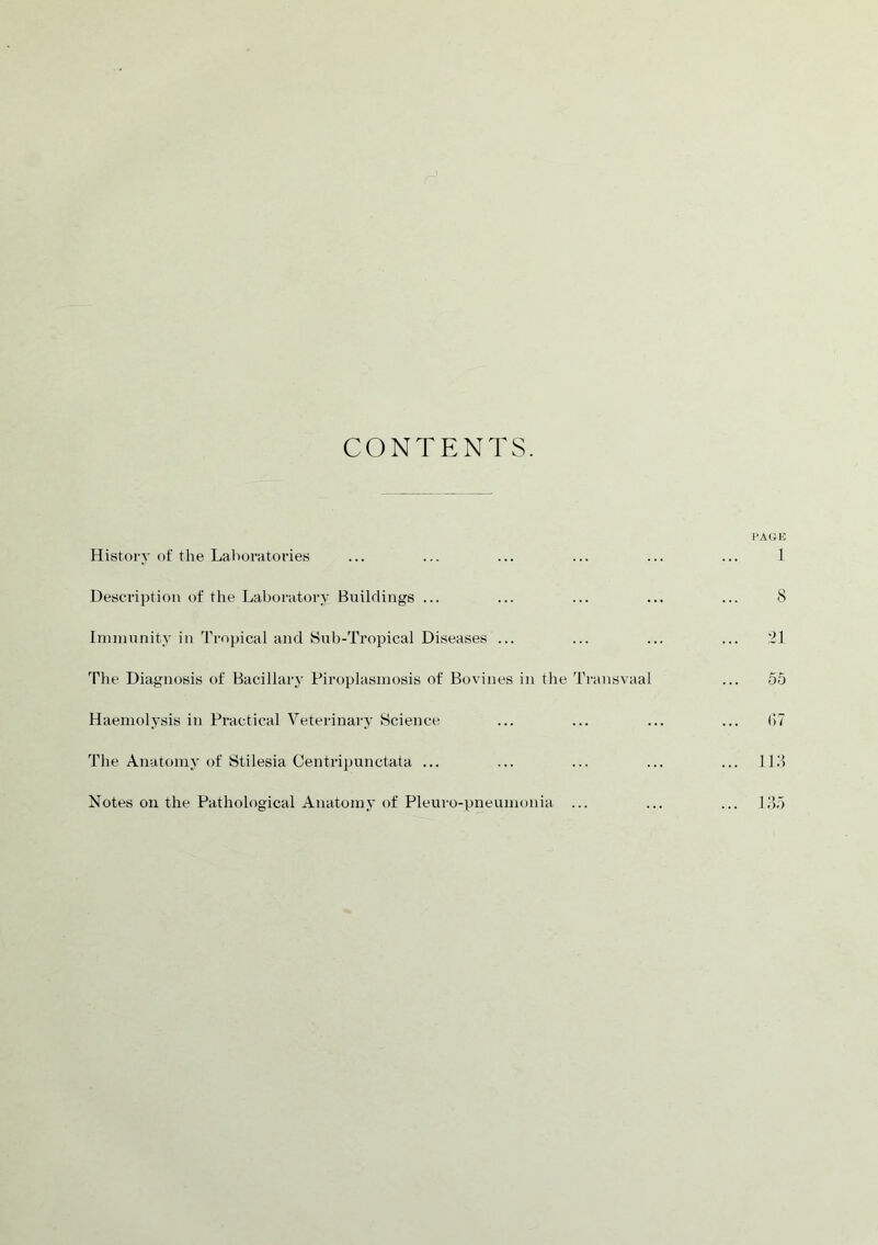 CONTENTS. PAGE History of the Laboratories ... ... ... ... ... ... 1 Description of the Laboratory Buildings ... ... ... ... ... 8 Immunity in Tropical and Sub-Tropical Diseases ... ... ... ... 21 The Diagnosis of Bacillary Piroplasmosis of Bovines in the Transvaal ... 55 Haemolysis in Practical Veterinary Science ... ... ... ... (>7 The Anatomy of Stilesia Centripunctata ... ... ... ... ... 113 Notes on the Pathological Anatomy of Pleuro-pneumonia ... ... ... 135