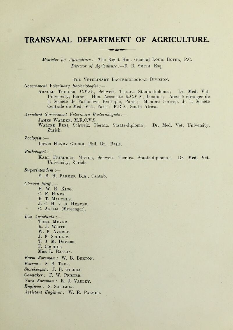 TRANSVAAL DEPARTMENT OF AGRICULTURE. Minister for Agriculture :—The Right Hon. General Louis Botha, P.C. Director of Agriculture :—F. B. Smith, Esq. The Veterinary Bacteriological Division. Government Veterinary Bacteriologist:—- Arnold Theiler, C.M.G., Schweiz. Tierarz. Staats-diploma ; Dr. Med. Vet. University, Berne ; Hon, Associate R.C.V.S., London ; Associe etranger de la Societe de Pathologie Exotique, Paris ; Membre Corresp. de la Societe Centrale de Med. Vet., Paris ; F.R.S., South Africa. Assistant Government Veterinary Bacteriologists :— James Walker, M.R.C.V.S. Walter Frei, Schweiz. Tierarz. Staats-diploma ; Dr. Med. Vet. University, Zurich. Zoologist:— Lewis Henry Gough, Phil. Dr., Basle. Pathologist:— Karl Friedrich Meyer, Schweiz. Tierarz. Staats-diploma; Dr. Med. Vet. University, Zurich. Superintendent:— E. B. H. Parkes, B.A., Cantab. Clerical Staff H. W. R. King. C. F. Hinds. F. T. Mauchle. J. C. H. v. d. Heever. C. Antill (Messenger). Lay Assistants :■— Theo. Meyer. R. J. White. W. F. Averre. J. F. Schultz. T. J. M. Devers. F. Cochius Miss L. Basson. Farm Foreman : W. B. Beeton. Farrier: S. B. Tee*. Storekeeper: J. B. Gildea. Caretaker : F. W. Pfister. Yard Foreman : R. J. Varley. Engineer : S. Solomon. Assistant Engineer: W. R. Palmer.
