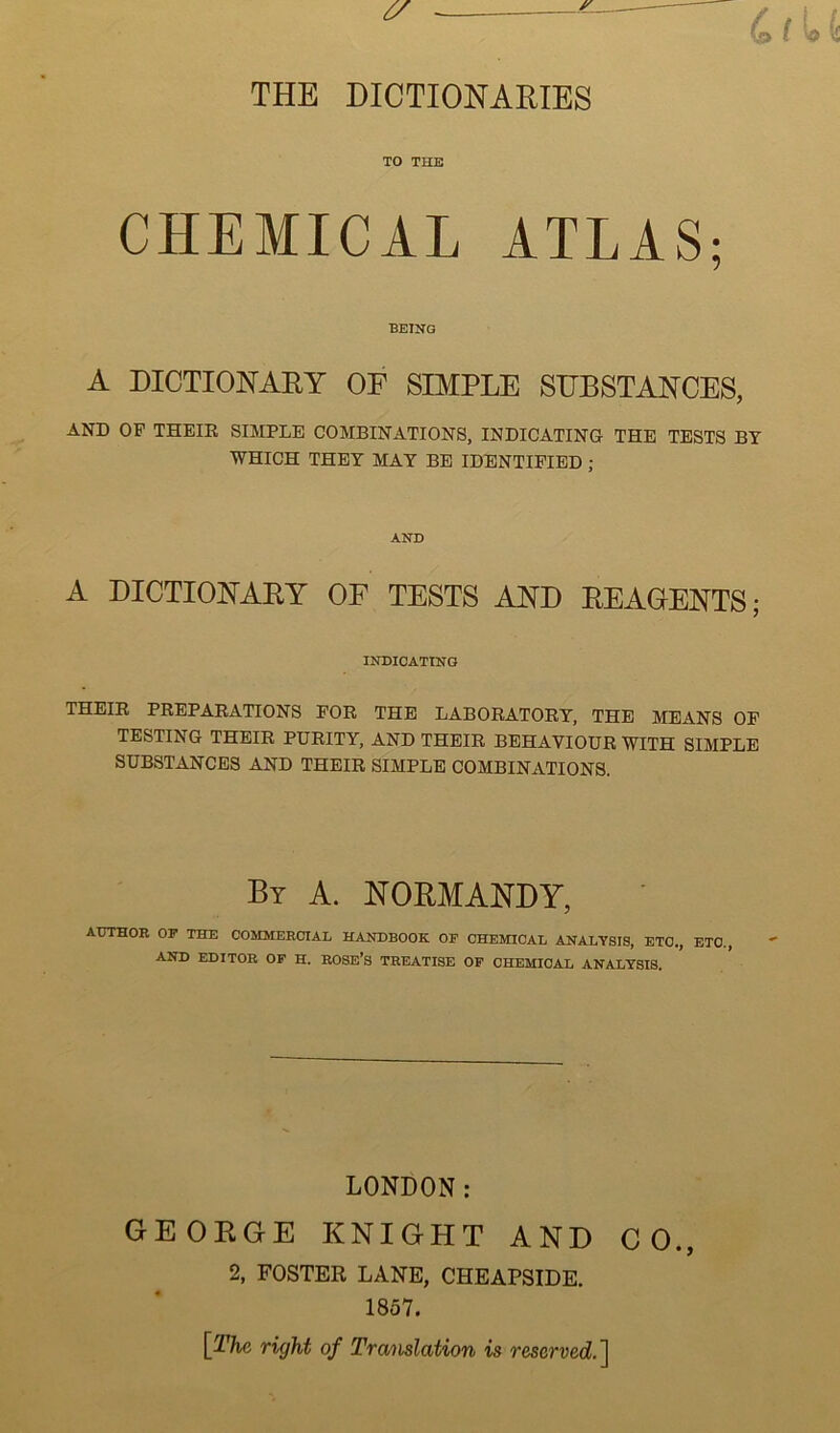 TO THE CHEMICAL ATLAS; BEING A DICTIONAHY OF SIMPLE SEBSTANCES, AND OF THEIR SIMPLE COMBINATIONS, INDICATING THE TESTS BY WHICH THEY MAY BE IDENTIFIED; AND A DICTIONAEY OF TESTS AND EEAOENTS; INDICATING THEIR PREPARATIONS FOR THE LABORATORY, THE MEANS OP TESTING THEIR PURITY, AND THEIR BEHAVIOUR WITH SIMPLE SUBSTANCES AND THEIR SIMPLE COMBINATIONS. Bt a. NORMANDY, AUTHOR OP THE COMMERCIAL HANDBOOK OF CHEMICAL ANALYSIS, ETC., ETC., AND EDITOR OF H. ROSE’S TREATISE OF CHEMICAL ANALYSIS. LONDON: GEOEGE KNIGHT AND CO., 2, FOSTER LANE, CHEAPSIDE. 1857. [^The right of Tra'iislation is reserved.]