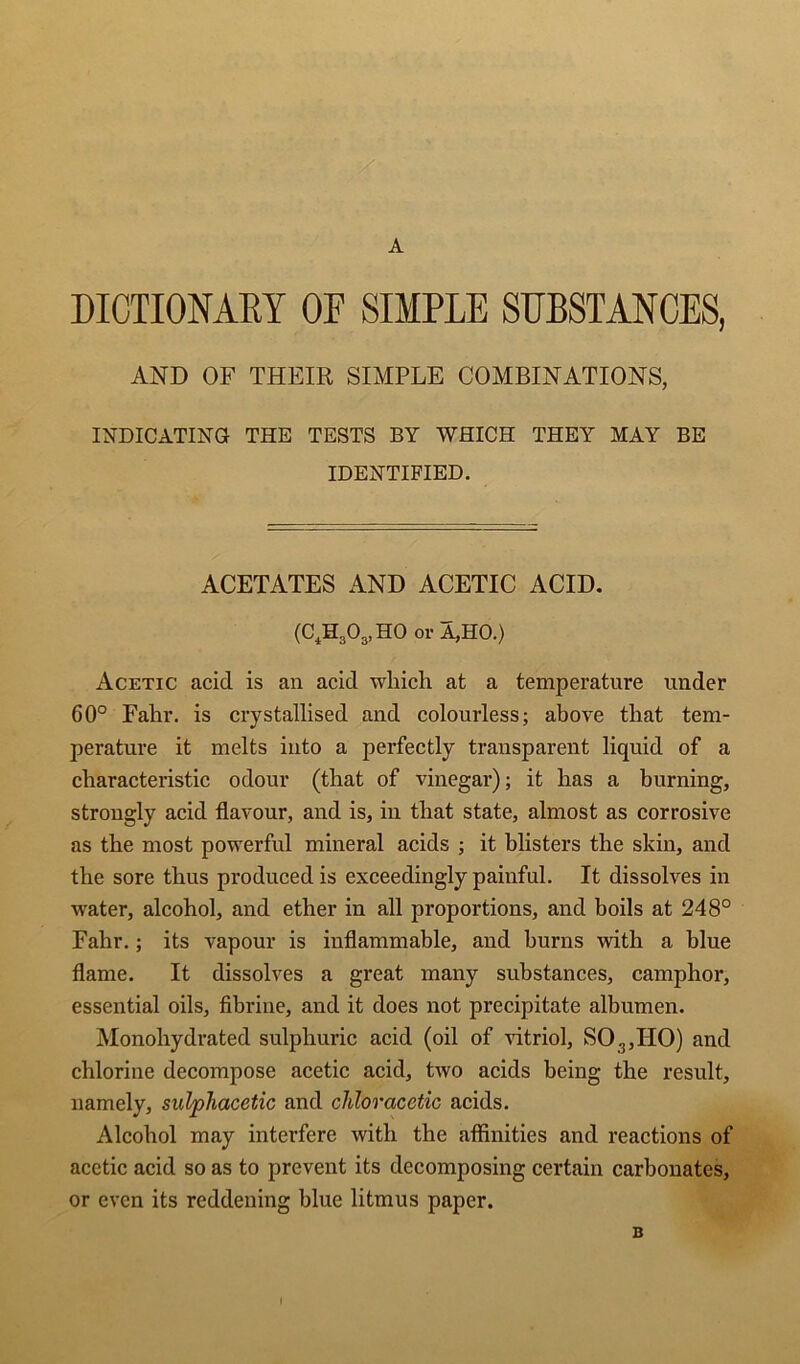 A DICTIONAEY OE SIMPLE SUBSTANCES, AND OF THEIR SIMPLE COMBINATIONS, INDICATING THE TESTS BY WHICH THEY MAY BE IDENTIFIED. ACETATES AND ACETIC ACID. (C^H30g,H0 or A,HO.) Acetic acid is an acid which at a temperature under 60° Fahr. is crystallised and colourless; above that tem- perature it melts into a perfectly transparent liquid of a characteristic odour (that of vinegar); it has a burning, strongly acid flavour, and is, in that state, almost as corrosive as the most powerful mineral acids ; it blisters the skin, and the sore thus produced is exceedingly painful. It dissolves in water, alcohol, and ether in all proportions, and boils at 248° Fahr.; its vapour is inflammable, and burns with a blue flame. It dissolves a great many substances, camphor, essential oils, fibrine, and it does not precipitate albumen. Monohydrated sulphuric acid (oil of vitriol, SO,,HO) and chlorine decompose acetic acid, two acids being the result, namely, sulphacetic and chloracetic acids. Alcohol may interfere with the affinities and reactions of acetic acid so as to prevent its decomposing certain carbonates, or even its reddening blue litmus paper. B