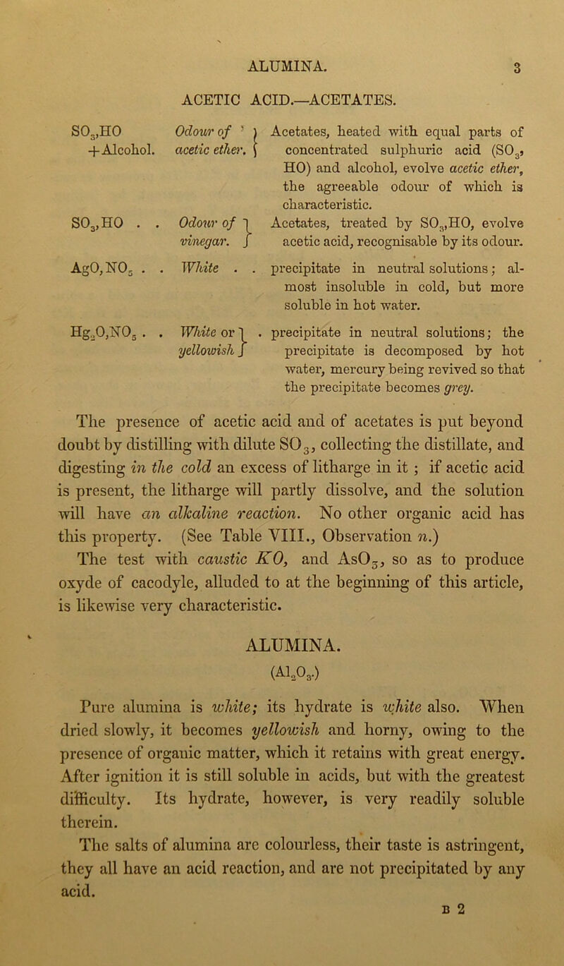 ACETIC ACID.—ACETATES. S03,H0 Odour of ’ 1 Acetates, heated with equal parts of +Alcohol. acetic ether. i concentrated sulphuric acid (SOgj HO) and alcohol, evolve acetic ether, the agreeable odour of which is characteristic. S03,H0 . . Odour of 1 vinegar. J Acetates, treated by S03,H0, evolve acetic acid, recognisable by its odour. AgO,NOs . . White . . precipitate in neutral solutions; al- most insoluble in cold, but more soluble in hot water. Hg,0,U03. . White or I yellowish j . precipitate in neutral solutions; the precipitate is decomposed by hot water, mercury being revived so that the precipitate becomes grey. The presence of acetic acid and of acetates is put beyond doubt by distilling with dilute SOg, collecting the distillate, and digesting in the cold an excess of litharge in it; if acetic acid is present, the litharge will partly dissolve, and the solution will have an alkaline reaction. No other organic acid has this property. (See Table VIII., Observation n.) The test with caustic KO, and AsO^, so as to produce oxyde of cacodyle, alluded to at the beginning of this article, is likewise very characteristic. ALUMINA. (A1,03.) Pure alumina is white; its hydrate is white also. When dried slowly, it becomes yellowish and horny, owing to the presence of organic matter, which it retains with great energy. After ignition it is still soluble in acids, but with the greatest difficulty. Its hydrate, however, is veiy readily soluble therein. The salts of alumina arc colourless, their taste is astringent, they all have an acid reaction, and are not precipitated by any acid.