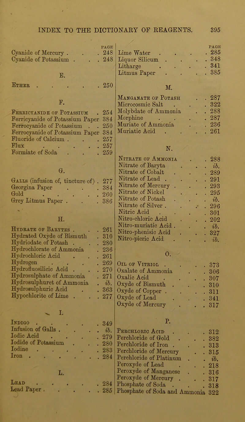 Cyanide of Mercury . Cyanide of Potassium . . . E. Ether F. Ferricyanide op Potassium Ferricyanide of Potassium Paper Ferrocyanide of Potassium . Ferrocyanide of Potassium Paper Fluoride of Calcium . Flux Formiate of Soda G. Galls (infusion of, tincture of) . Georgina Paper Gold Grey Litmus Paper . H. Hydrate op Barytes . Hydrated Oxyde of Bismuth Hydriodate of Potash . . . Hydrochlorate of Ammonia Hydrochloric Acid Hydrogen .... Hydrofluosilicic Acid , . . Hydrosulphate of Ammonia Hydrosulphnret of Ammonia Hydrosulphuric Acid Hypochlorite of Lime . . , ^ I. Indigo Infusion of Galls . . . , Iodic Acid .... Iodide of Potassium Iodine ..... Iron ...... L. Lead Lead Paper. . . . . Lime Water PAGE . 285 Liquor Silicum . . . 348 Litharge . 341 Litmus Paper . . 385 M. Manganate op Potash . . 287 Microcosmic Salt . 322 Molybdate of Ammonia . . 288 Morphine . 287 Muriate of Ammonia . 236 Muriatic Acid . . 261 N. Nitrate op Ammonia . 288 Nitrate of Baryta . . ih. Nitrate of Cobalt . 289 Nitrate of Lead . . . 291 Nitrate of Mercury . . 293 Nitrate of Nickel . . 295 Nitrate of Potash . ih. Nitrate of Silver . .- . 296 Nitric Acid . 301 Nitro-chloric Acid . . 202 Nitro-muriatic Acid . . . ih. Nitro-phenisic Acid . . 327 Nitro-picric Acid . . ih. 0. Oil op Vitriol . . . 373 Oxalate of Ammonia . 306 Oxalic Acid . . 307 Oxyde of Bismuth . . 310 Oxyde of Copper . . . 311 Oxyde of Lead . 341 Oxyde of Mercury . . 317 P. Perchloric Acid . 312 Perchlonde of Gold . . 382 Perchloride of Iron . . 313 Perchloride of Mercury . . 315 Perchloride of Platinum . . ih. Peroxyde of Lead . . 218 Peroxyde of Manganese . 316 Peroxyde of Mercury . . . 317 Phosphate of Soda . . 318 Phosphate of Soda and Ammonia 322 PAGE 248 248 250 254 384 250 384 257 257 259 277 384 260 386 261 310 280 236 261 269 270 271 ih. 363 277 349 ih. 279 280 283 284 284 285