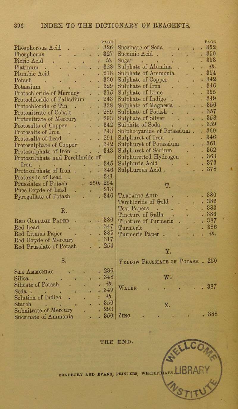 PAGE Phosphorous Acid . . • 326 Phosphorus . . . . 327 Picric Acid .... ih. Platinum . . . . . 328 Plumbic Acid . . .218 Potash . . ... 330 Potassium .... 329 Protochloride of Mercury . . 315 Protochloride of Palladium . 243 Protochloride of Tin . . .338 Protonitrate of Cobalt . .289 Protonitrate of Mercury . .293 Protosalts of Copper . . .342 Protosalts of Iron . . . 343 Protosalts of Lead . . .291 Protosulphate of Copper . . 342 Protosulphate of Iron . . . 343 Protosulphate and Perchloride of Iron ..... 345 Protosulphate of Iron . . .346 Protoxyde of Lead . . .341 Pmssiates of Potash . 250, 254 Puce Oxyde of Lead . . .218 Pyrogallite of Potash . .346 R. Red Cabbage Paper . . .386 Red Lead . . . .347 Red Litmus Paper . . .385 Red Oxyde of Mercury . .317 Red Prussiate of Potash . .254 S. Sal Ammoniac . . • 236 Silica ....•• 348 Silicate of Potash . . . ib. Soda ...••• 349 Solution of Indigo . . t ib. Starch . . ... 350 Subnitrate of Mercu]7 . . 293 Succinate of Ammonia . . 350 PAGE Succinate of Soda . . . 352 Succinic Acid . . . .350 Sugar ..... 353 Sulphate of Alumina . . . ib. Sulphate of Ammonia . .354 Sulphate of Copper . . . 342 Sulphate of Iron . . . 346 Sulphate of Lime . . .355 Sulphate of Indigo . . . 349 Sulphate of Magnesia . . . 356 Sulphate of Potash . . . 357 Sulphate of Silver . . .358 Sulphite of Soda . . .359 Sulphocyanide of Potassium . . 360 Sulphuret of Iron . . . 346 Sulphuret of Potassium . .361 Sulphuret of Sodium . . 362 Sulphuretted Hydrogen . . 363 Sulphuric Acid . . . 373 Sulphurous Acid . . . . 378 T. Tartaric Acid . . .380 Terchloride of Gold . . . 382 Test Papers .... 383 Tincture of Galls . . . 386 Tincture of Turmeric . . . 387 Turmeric . . . .386 Turmeric Paper . . . . ib. Y. Yellow Prussiate of Potash . 250 W- Water Zinc 387 388 THE END. 55^ BOADBURY AND *VAN8, PRINT KB3, WHITETI^RS LBRARY