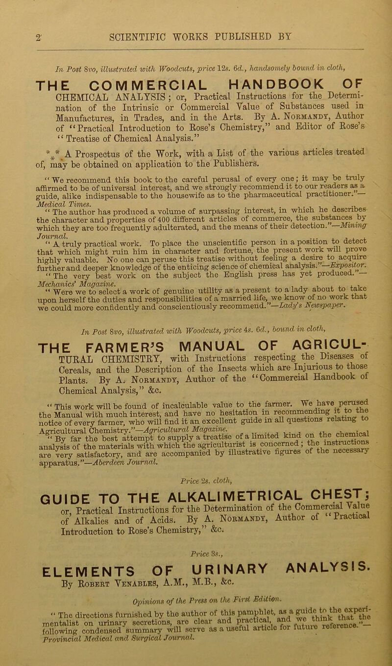 2’ SCIENTIFIC WORKS PUBLISHED BY In Post 8vo, illustrated with Woodcuts, price 12s. 6d, handsomely bound in chtli, THE COMMERCIAL HANDBOOK OF CHEMICAL ANALYSIS; or, Practical Instructions for the Determi- nation of the Intrinsic or Commercial Value of Substances used in Manufactures, in Trades, and in the Arts. By A. Normandy, Author of “Practical Introduction to Rose’s Chemistry,” and Editor of Rose’s “ Treatise of Chemical Analysis.” A Prospectus of the Work, with a List of the various articles treated of, may be obtained on application to the Publishers. “ We recommend this book to tlie careful perusal of every one; it may be traly affirmed to be of universal interest, and we strongly recommend it to our readers as a guide, alike indispensable to the housewife as to the pharmaceutical practitioner. “ The author has produced a volume of surpassing interest, in which he descril^s the character and properties of 400 diSerent articles of commerce, the substances by which they are too frequently adulterated, and the means of their detection. Mining Journal. . ... . j ^ i. “ A truly practical work. To place the unscientific person in a position to detect that which might ruin him in character and fortune, the present work will prove highly valuable. No one can peruse this treatise without feeling a desire to acquire further and deeper knowledge of the enticing science of chemical analysis. ExpoMor. “ The very best work on the subject the English press has yet produced. Mechanics’ Magazine. i. j. x i. i “ Were we to seleet a work of genuine utility as a present to a lady about to tate upon herself the duties and responsibilities of a married life, we know of no work that we could more confidently and conscientiously recommend. ’ Lady s NeMspaper, In Post 8vo, illustrated with Woodcuts, price 4s. 6tZ., bound in cloth, THE FARMER^S MANUAL OF AGRICUL- TURAL CHEMISTRY, with Instructions respecting the Diseases of Cereals, and the Description of the Insects which are Injurious to those Plants. By A.- Normandy, Author of the “Commercial Handbook of Chemical Analysis,” &c. “ This work will be foimd of incalculable value to the farmer. We have pemsed the Manual with much interest, and have no hesitation in recommending i notice of every farmer, who will find it an exceUent guide in aU questions relatmg to Agricultural Ch&smsirj.”—Agricultural Magazim. •, j i •„ j „v,PTnical ‘‘By far the best attempt to supply a treatise ofahmited kind analysis of the materials with which the agriculturist is concerned are very satisfactory, and are accompanied by illustrative figures of the necessary apparatus.”—Aberdeen Journal. Price 2s. cloth, GUIDE TO THE ALKALI METRICAL CHEST; or, Practical Instructions for the Determination of the Commercial Value of AlkaUes and of Acids. _ By A. Normandy, Author of Practical Introduction to Rose’s Chemistry,” &c. ANALYSIS. Price 3.?., ELEMENTS OF URINARY By Robert Venables, A.M., M.B., &c. Opinions of the Press on the First Edition. “ The directions furnished by the author of this pamphlet, ^ a mentalist on urinary secretions, are clear and P/f following condensed summary will serve as a useful article for futuie Provincial Medical and Surgical Journal.