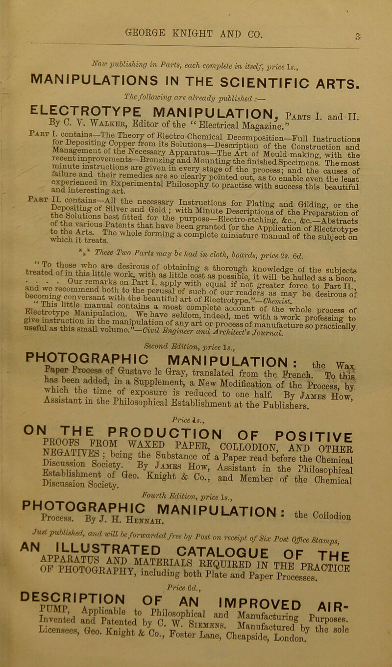 GFEOEGE KNIGHT AND CO. S Noic publishing in Parts, each complete in itself, price Is., MANIPULATIONS IN THE SCIENTIFIC ARTS. The following are already published manipulation, Pab,s I. .Bd II. Dy C. V. Walker, Editor of the “ Electrical Magazine.” fnr Theory of Electro-Chemical Decomposition—FuU Instructions Construction and ^ the Ne^ssary Apparatus-The Art of Mould-making, with the Mounting the finished Specimenf. The most Mprocess; and the causes of failure and the^ remedies are so clearly pointed out, as to enable even the least aS totwesting Philosophy to practise with success this beautiful Part II. contoms-—All the necessary Instructions for Plating and Gilding or the theTofuK Minute Descriptionf of the PrepfratTon of tne Solutions test fitted for the purpose—Electro-etching, &c., &c --Abstracts to tte Ar'te'^^m^whnW* granted for the Application of Electrotype which ^ trkts.^ ^ ^ forming a complete miniature manual of the subject 5n These Two Parts may be had in cloth, boards, price 2s. 6d. f desirous of obtaining a thorough knowledge of the suhlects treated “ ^his httk as little cost as possible, it will hi hailed as a C • • . C/U.r r6Hia.rii.s on Pa«Tt I. Sipply witti ooudJ if not SToatpi* fnrpp fn POT+ tt and we recommend both to the perusal of such of our readers as may be desirous of Second Edition, price !«., PI^OTOGRAPHIC MANIPULATION: the Wax Paper Process of Gustave le Gray, translated from the French. To this Supplement, a New Modification of the Process, by which the time of exposure is reduced to one half. By James How^ Assistant m the Philosophical Establishment at the Publishers. ’ Price Is., ON THE PRODUCTION OF POSITIVF COLLODION, AND OTHER DiRciiRci.-nT, ’• Substance of a Paper read before the Chemical How, Assistant in the PhilosophiS Fourth Edition, price Is., ^^^^OGRAPH 1C MANIPULATION’ r n j- Process. By J. H. Hennah. LM MUIN . the Collodion J^publ^isked, and wiU be forwarded free by Post on receipt of Siw Post Office Stamps AN ILLUSTRATED CATALOGUE OF tu’c Price Od., °^PUMP*A^r^ O/. an improved AIR- Invented and Sented’by Manufacturing Purposes. LiceB.ee., Gee. Knight 4 Co.,’ Foster Lan™ a“it,ti^
