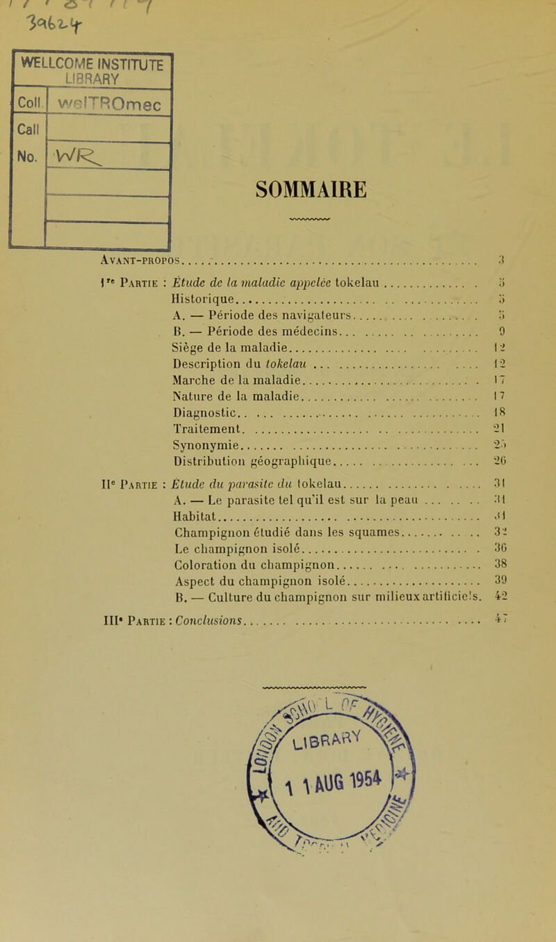 SOMMAIRE Avant-propos 3 \Tt Partie : Étude de la maladie appelée tokélau 3 Historique il A. — Période des navigateurs 3 B. — Période des médecins 9 Siège de la maladie 12 Description du tokélau 12 Marche de la maladie 17 Nature de la maladie 17 Diagnostic 18 Traitement 21 Synonymie 27 Distribution géographique 20 IIe Partie : Etude du parasite du tokélau 31 A. — Le parasite tel qu'il est sur la peau 31 Habitat 31 Champignon étudié dans les squames 32 Le champignon isolé 30 Coloration du champignon 38 Aspect du champignon isolé 39 B. — Culture du champignon sur milieuxartiticiels. 42 III* Partie : Conclusions 47 WELLCOME INSTITUTE L.I8RARY Coll welTROmec Call No.