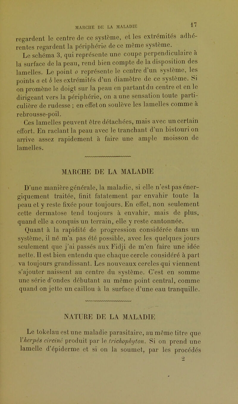 MARCHE DE LA MALADIE regardent le centre de ce système, elles extrémités adhé- rentes regardent la périphérie de ce même système. Le schéma 3, qui représente une coupe perpendiculaire à la surface de la peau, rend bien compte de la disposition des lamelles. Le point o représente le centre d’un système, les points a et b les extrémités d’un diamètre de ce système. Si on promène le doigt sur la peau en partant du centre et en le dirigeant vers la périphérie, on aune sensation toute parti- culière de rudesse ; en effet on soulève les lamelles comme à rebrousse-poil. Ces lamelles peuvent être détachées, mais avec un certain effort. En raclant la peau avec le tranchant d’un bistouri on arrive assez rapidement à faire une ample moisson de lamelles. MARCHE DE LA MALADIE D’une manière générale, la maladie, si elle n’est pas éner- giquement traitée, finit fatatement par envahir toute la peau et y reste fixée pour toujours. En effet, non seulement cette dermatose tend toujours à envahir, mais de plus, quand elle a conquis un terrain, elle y reste cantonnée. Quant à la rapidité de progression considérée dans un système, il né m’a pas été possible, avec les quelques jours seulement que j’ai passés aux Fidji de m’en faire une idée nette. Il est bien entendu que chaque cercle considéré à part va toujours grandissant. Les nouveaux cercles qui viennent s’ajouter naissent au centre du système. C’est en somme une série d’ondes débutant au môme point central, comme quand on jette un caillou à la surface d’une eau tranquille. NATURE DE LA MALADIE Le tokélau est une maladie parasitaire, au même titre que 1 herpès circiné produit par le trichophyton. Si on prend une lamelle d’épiderme et si on la soumet, par les procédés