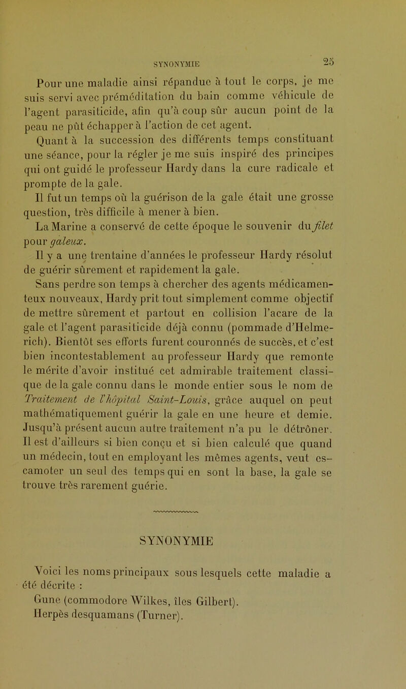 SYNONYMIE Pour une maladie ainsi répandue à tout le corps, je me suis servi avec préméditation du bain comme véhicule de l’agent parasiticide, afin qu’à coup sûr aucun point de la peau ne pût échappera l’action de cet agent. Quant à la succession des différents temps constituant une séance, pour la régler je me suis inspiré des principes qui ont guidé le professeur Hardy dans la cure radicale et prompte de la gale. Il fut un temps oû la guérison de la gale était une grosse question, très difficile à mener à bien. La Marine a conservé de cette époque le souvenir du filet pour galeux. Il y a une trentaine d’années le professeur Hardy résolut de guérir sûrement et rapidement la gale. Sans perdre son temps à chercher des agents médicamen- teux nouveaux, Hardy prit tout simplement comme objectif de mettre sûrement et partout en collision l’acare de la gale et l’agent parasiticide déjà connu (pommade d’Helme- rich). Bientôt ses efforts furent couronnés de succès, et c’est bien incontestablement au professeur Hardy que remonte le mérite d’avoir institué cet admirable traitement classi- que delà gale connu dans le monde entier sous le nom de Traitement de l’hôpital Saint-Louis, grâce auquel on peut mathématiquement guérir la gale en une heure et demie. Jusqu’à présent aucun autre traitement n’a pu le détrôner. Il est d’ailleurs si bien conçu et si bien calculé que quand un médecin, tout en employant les mêmes agents, veut es- camoter un seul des temps qui en sont la base, la gale se trouve très rarement guérie. SYNONYMIE Voici les noms principaux sous lesquels cette maladie a été décrite : Gune (commodore Wilkes, îles Gilbert). Herpès desquamans (Turner).