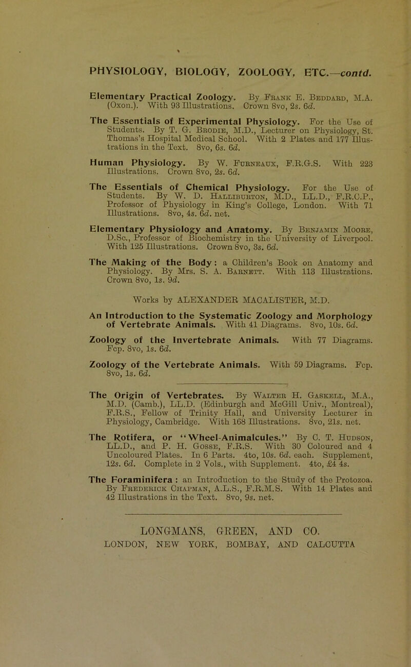 Elementary Practical Zoology. By Frank E. Beddabd, M.A. (Oxon.). With 93 Illustrations. Grown 8vo, 2s. 6d. The Essentials of Experimental Physiology. For the Use of Students. By T. G. Brodie, M.D., Lecturer on Physiology, St. Thomas’s Hospital Medical School. With 2 Plates and 177 Illus- trations in the Text. 8vo, 6s. 6d. Human Physiology. By W. Fueneaux, F.R.G.S. With 223 Illustrations. Grown 8vo, 2s. Gel. The Essentials of Chemical Physiology. For the Use of Students. By W. D. Halliburton, M.D., LL.D., F.R.C.P., Professor of Physiology in King’s College, London. With 71 Illustrations. 8vo, 4s. 6d. net. Elementary Physiology and Anatomy. By Benjamin Moose, D.Sc., Professor of Biochemistry in the University of Liverpool. With 125 Illustrations. Crown 8vo, 3s. 6d. The Making of the Body: a Children’s Book on Anatomy and Physiology. By Mrs. S. A. Babnett. With 113 Illustrations. Crown 8vo, Is. 9d. Works by ALEXANDER MACALISTER, M.D. An Introduction to the Systematic Zoology and Morphology of Vertebrate Animals. With 41 Diagrams. 8vo, 10s. 6d. Zoology of the Invertebrate Animals. With 77 Diagrams. Fcp. 8vo, Is. 6d. Zoology of the Vertebrate Animals. With 59 Diagrams. Fcp. 8vo, Is. 6d. The Origin of Vertebrates. By Waltee H. Gaskell, M.A., M.D. (Camb.), LL.D. (Edinburgh and McGill Univ., Montreal), F.R.S., Fellow of Trinity Hall, and University Lecturer in Physiology, Cambridge. With 168 Illustrations. 8vo, 21s. net. The Rotifera, or “Wheel-Animalcules.” By C. T. Hudson, LL.D., and P. H. Gosse, F.R.S. With 30 Coloured and 4 Uncoloured Plates. In 6 Parts. 4to, 10s. 6d. each. Supplement, 12s. 6d. Complete in 2 Vols., with Supplement. 4to, £4 4s. The Foraminifera : an Introduction to the Study of the Protozoa. By Fredeeick Chapman, A.L.S., F.R.M.S. With 14 Plates and 42 Illustrations in the Text. 8vo, 9s. net. LONGMANS, GREEN, AND CO.