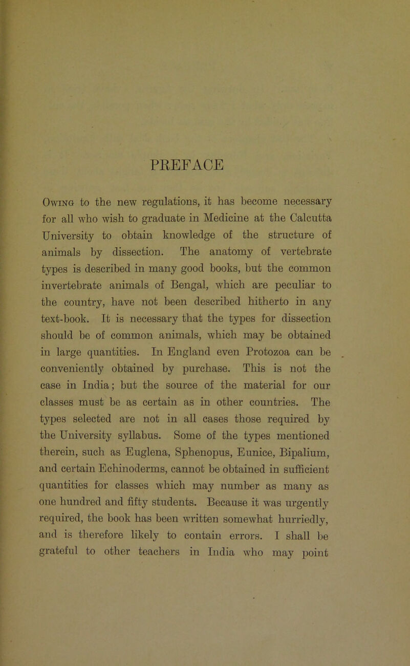 PREFACE Owing to the new regulations, it has become necessary for all who wish to graduate in Medicine at the Calcutta University to obtain knowledge of the structure of animals by dissection. The anatomy of vertebrate types is described in many good books, but the common invertebrate animals of Bengal, which are peculiar to the country, have not been described hitherto in any text-book. It is necessary that the types for dissection should be of common animals, which may be obtained in large quantities. In England even Protozoa can be conveniently obtained by purchase. This is not the case in India; but the source of the material for our classes must be as certain as in other countries. The types selected are not in all cases those required by the University syllabus. Some of the types mentioned therein, such as Euglena, Sphenopus, Eunice, Bipalium, and certain Echinoderms, cannot be obtained in sufficient quantities for classes which may number as many as one hundred and fifty students. Because it was urgently required, the book has been written somewhat hurriedly, and is therefore likely to contain errors. I shall be grateful to other teachers in India who may point